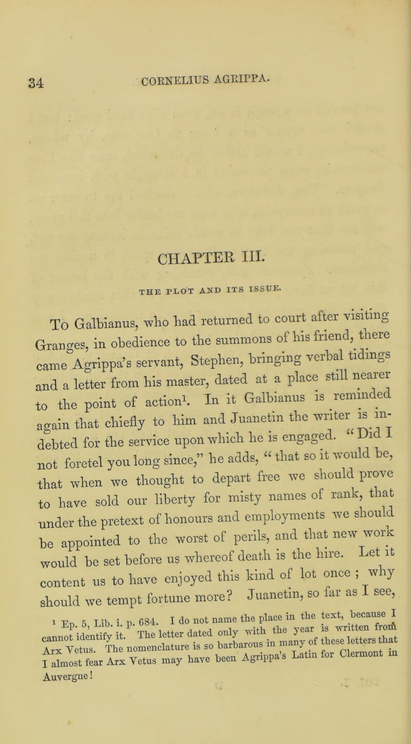 CHAPTER III. THE PLOT AND ITS ISSUE. To Galbianus, who had returned to court after visiting Granges, in obedience to the summons of his friend, there came Agrippa’s servant, Stephen, bringing verbal tidings and a letter from his master, dated at a place still nearer to the point of action1. In it Galbianus is reminde again that chiefly to him and Juanetin the vnter J8 in- debted for the service upon which he is engaged. Hie not foretel you long since,” he adds, “ that so it would be, that when we thought to depart free we sliou d prove to have sold our liberty for misty names of rank, that under the pretext of honours and employments we should be appointed to the worst of perils, and that new wor c would be set before us whereof death is the hire. Let it content us to have enjoyed this kind of lot once ; why should we tempt fortune more? Juanetin, so far as see, i Fn 5 Lib i n 684. I do not name the place in the test, because I •+ P' The letter dated only with the year is written fron\ barbarous in many of these letters that fSnlt fearhxVetus may have beeh Agfa's Utrufor Clermont nr Auvergne!