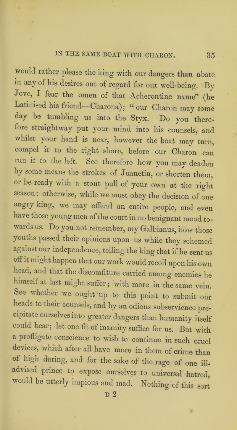 would rather please the king with our dangers than abate m any of his desires out of regard for our well-being. By Jove, I fear the omen of that Acherontine name” (he Latinised his friend—Charona); “ our Charon may some day be tumbling us into the Styx. Do you there- fore straightway put your mind into his counsels, and whilst your hand is near, however the boat may turn, compel it to the right shore, before our Charon can urn it to the left. See therefore how you may deaden by some means the strokes of Juanetm, or shorten them, or be ready with a stout pull of your own at the right season: otherwise, while we must obey the decision of one a^D king, we may offend an entire people, and even have those young men of the court in no benignant mood to- wards us. Do you not remember, my Galbianus, how those youths passed their opinions upon us while they schemed against our independence, telling the king that if he sent us off it might happen that our work would recoil upon his own head, and that the discomfiture carried among enemies he himself at last might suffer; with more in the same vein. See whether we ought'up to this point to submit our heads to their counsels, and by an odious subservience pre- cipitate ourselves into greater dangers than humanity itself could bear; let one fit of insanity suffice for us. But with a piofligate conscience to wish to continue in such cruel devices, which after all have more in them of crime than of high daring, and for the sake of the rage of one ill- advised prince to expose ourselves to universal hatred, would be utterly impious and mad. Nothing of this sort
