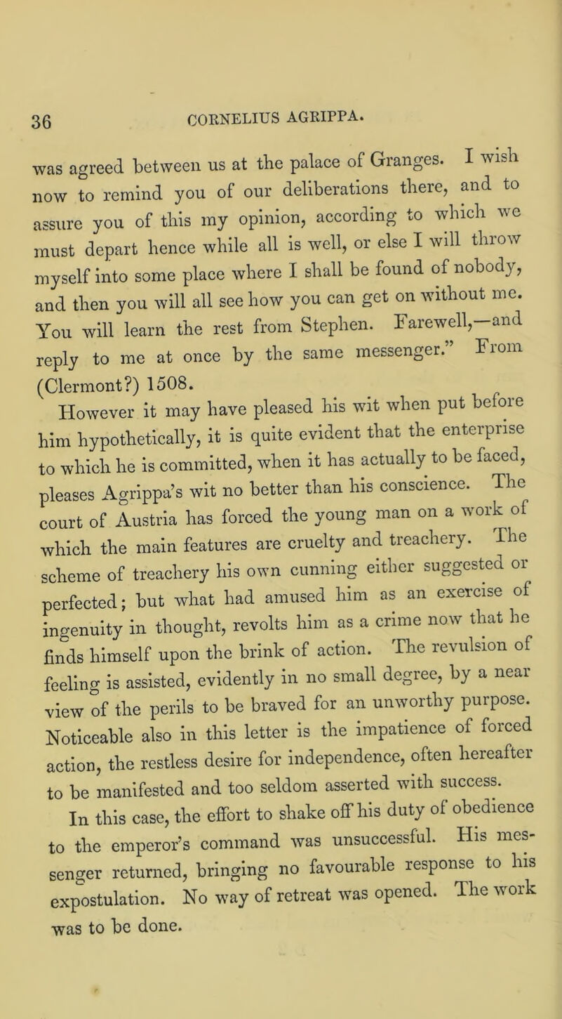 was agreed between us at the palace of Granges. I wish now to remind you of our deliberations there, and to assure you of this my opinion, according to which we must depart hence while all is well, or else I will throw myself into some place where I shall be found of nobody, and then you will all see how you can get on without me. You will learn the rest from Stephen. Farewell,—and reply to me at once by the same messenger. Fiom (Clermont?) 1508. However it may have pleased his wit when put before him hypothetically, it is quite evident that the enterprise to which he is committed, when it has actually to be faced, pleases Agrippa’s wit no better than his conscience. The court of Austria has forced the young man on a work ol which the main features are cruelty and treachery. The scheme of treachery his own cunning either suggested or perfected; but what had amused him as an exercise of ingenuity in thought, revolts him as a crime now that he finds himself upon the brink of action. The revulsion of feeling is assisted, evidently in no small degree, by a near view of the perils to be braved for an unworthy purpose. Noticeable also in this letter is the impatience of forced action, the restless desire for independence, often hereafter to be manifested and too seldom asserted with success. In this case, the effort to shake off his duty of obedience to the emperor’s command was unsuccessful. His mes senger returned, bringing no favourable response to his expostulation. No way of retreat was opened. The work was to be done.