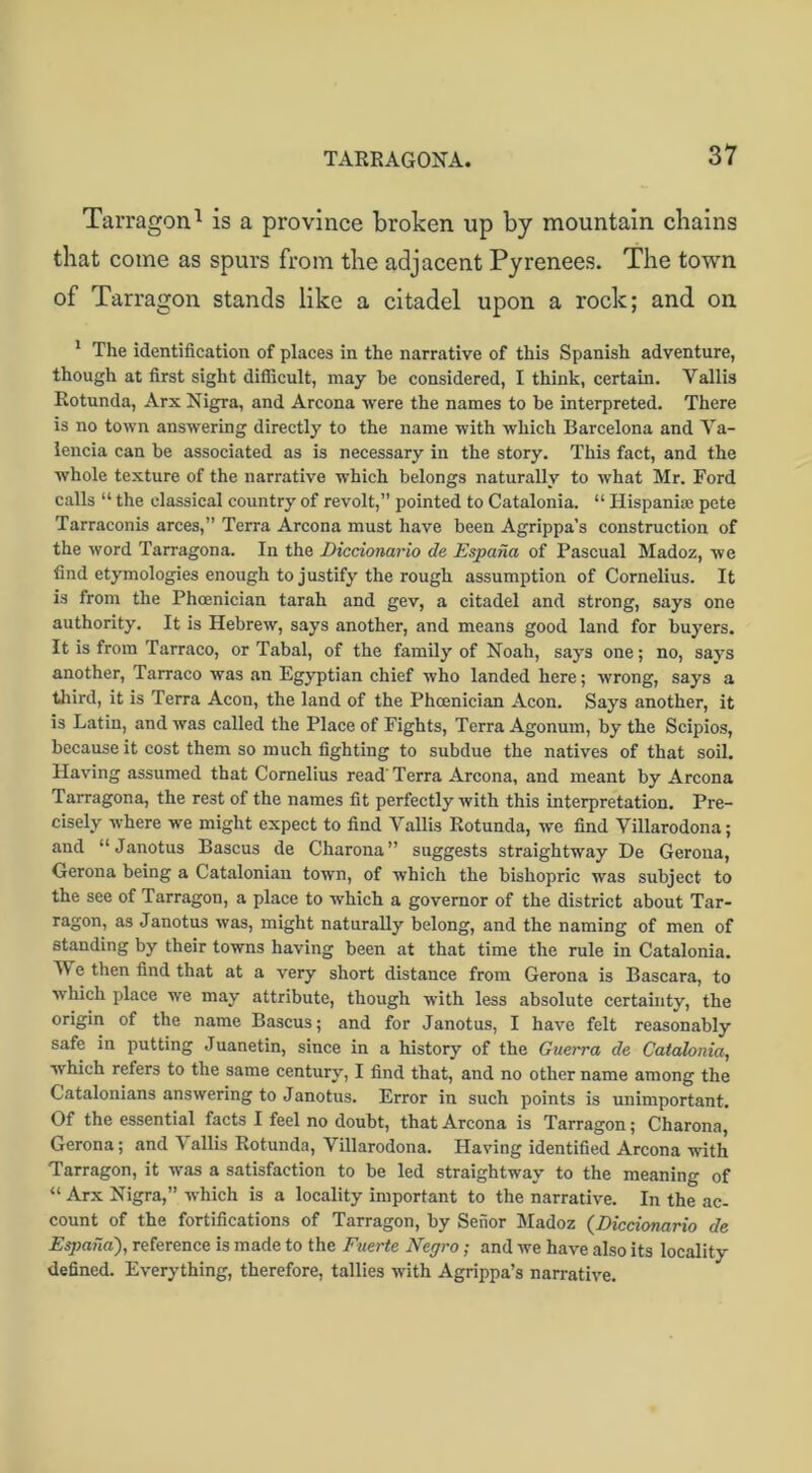 Tarragon1 is a province broken up by mountain chains that come as spurs from the adjacent Pyrenees. The town of Tarragon stands like a citadel upon a rock; and on 1 The identification of places in the narrative of this Spanish adventure, though at first sight difficult, may he considered, I think, certain. Yallis Rotunda, Arx Nigra, and Arcona were the names to he interpreted. There is no town answering directly to the name with which Barcelona and Va- lencia can be associated as is necessary in the story. This fact, and the whole texture of the narrative which belongs naturally to what Mr. Ford calls “ the classical country of revolt,” pointed to Catalonia. “ Hispanhe pete Tarraconis arces,” Terra Arcona must have been Agrippa’s construction of the word Tarragona. In the Diccionario de Espaiia of Pascual Madoz, we find etymologies enough to justify the rough assumption of Cornelius. It is from the Phoenician tarah and gev, a citadel and strong, says one authority. It is Hebrew, says another, and means good land for buyers. It is from Tarraco, or Tabal, of the family of Noah, says one; no, says another, Tarraco was an Egyptian chief who landed here; wrong, says a third, it is Terra Aeon, the land of the Phoenician Aeon. Says another, it is Latin, and was called the Place of Fights, Terra Agonum, by the Scipios, because it cost them so much fighting to subdue the natives of that soil. Having assumed that Cornelius read’Terra Arcona, and meant by Arcona Tarragona, the rest of the names fit perfectly with this interpretation. Pre- cisely where we might expect to find Vallis Rotunda, we find Villarodona; and “Janotus Bascus de Charona” suggests straightway De Geroua, Gerona being a Catalonian town, of which the bishopric was subject to the see of Tarragon, a place to which a governor of the district about Tar- ragon, as Janotus was, might naturally belong, and the naming of men of standing by their towns having been at that time the rule in Catalonia. We then find that at a very short distance from Gerona is Bascara, to which place we may attribute, though with less absolute certainty, the origin of the name Bascus; and for Janotus, I have felt reasonably safe in putting Juanetin, since in a history of the Guerra de Catalonia, which refers to the same century, I find that, and no other name among the Catalonians answering to Janotus. Error in such points is unimportant. Of the essential facts I feel no doubt, that Arcona is Tarragon; Charona, Gerona; and V allis Rotunda, Villarodona. Having identified Arcona with Tarragon, it was a satisfaction to be led straightway to the meaning of “ Arx Nigra,” which is a locality important to the narrative. In the ac- count of the fortifications of Tarragon, by Seiior Madoz (Diccionario de Espaiia'), reference is made to the Fuerte Negro; and we have also its locality defined. Everything, therefore, tallies with Agrippa’s narrative.