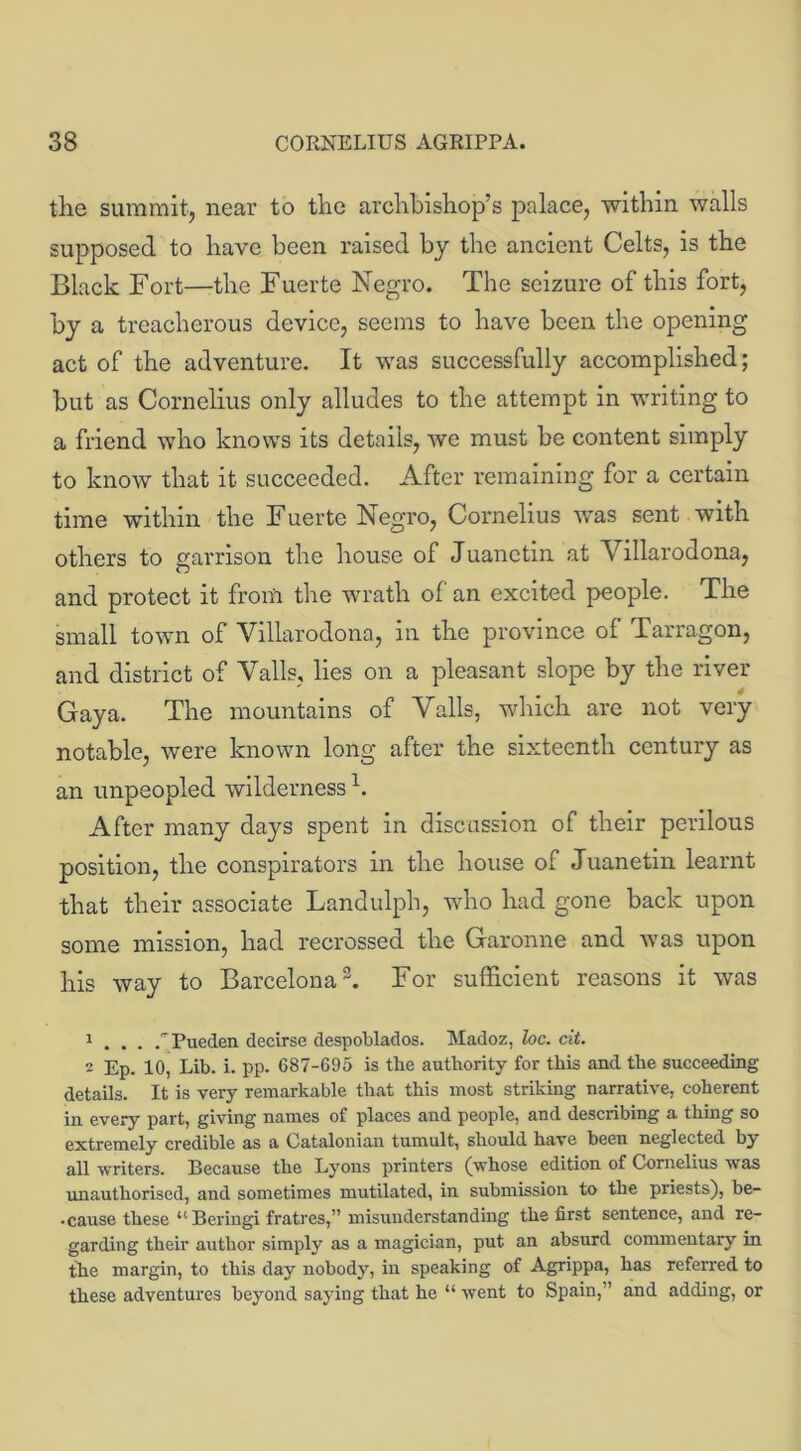 the summit, near to the archbishop’s palace, within walls supposed to have been raised by the ancient Celts, is the Black Fort—the Fuerte Negro. The seizure of this fort, by a treacherous device, seems to have been the opening act of the adventure. It was successfully accomplished; but as Cornelius only alludes to the attempt in writing to a friend who knows its details, we must be content simply to know that it succeeded. After remaining for a certain time within the Fuerte Negro, Cornelius was sent with others to garrison the house of Juanetin at Villarodona, and protect it from the wrath of an excited people. The small town of Villarodona, in the province of Tarragon, and district of Vails, lies on a pleasant slope by the river 4 Gaya. The mountains of Vails, which are not very notable, were known long after the sixteenth century as an unpeopled wilderness h After many days spent in discussion of their perilous position, the conspirators in the house of Juanetin learnt that their associate Landulph, who had gone back upon some mission, had recrossed the Garonne and was upon his way to Barcelona1 2 3. For sufficient reasons it was 1 . . . Pueden decirse despoblados. Madoz, loc. cit. 2 Ep. 10, Lib. i. pp. 687-695 is the authority for this and the succeeding details. It is very remarkable that this most striking narrative, coherent in every part, giving names of places and people, and describing a thing so extremely credible as a Catalonian tumult, should have been neglected by all writers. Because the Lyons printers (whose edition of Cornelius was unauthorised, and sometimes mutilated, in submission to the priests), be- • cause these “ Beringi fratres,” misunderstanding the first sentence, and re- garding their author simply as a magician, put an absurd commentary in the margin, to this day nobody, in speaking of Agrippa, has referred to these adventures beyond saying that he “ went to Spain,” and adding, or