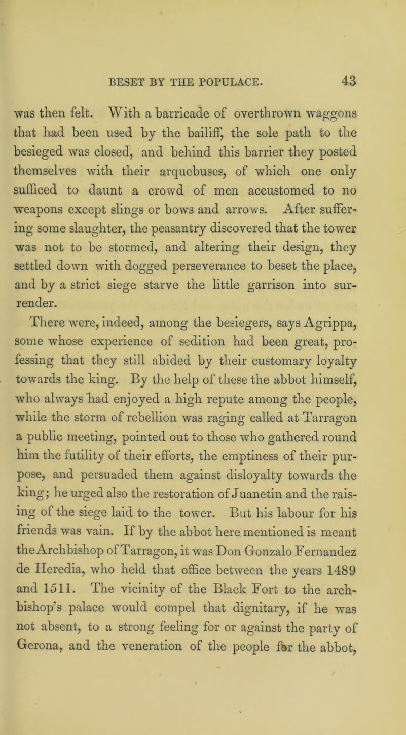 was then felt. With a barricade of overthrown waggons that had been used by the bailiff, the sole path to the besieged was closed, and behind this barrier they posted themselves with their arquebuses, of which one only sufficed to daunt a crowd of men accustomed to no weapons except slings or bows and arrows. After suffer- ing some slaughter, the peasantry discovered that the tower was not to be stormed, and altering their design, they settled down with dogged perseverance to beset the place, and by a strict siege starve the little garrison into sur- render. There were, indeed, among the besiegers, says Agrippa, some whose experience of sedition had been great, pro- fessing that they still abided by their customary loyalty towards the king. By the help of these the abbot himself, who always fiad enjoyed a high repute among the people, while the storm of rebellion was raging called at Tarragon a public meeting, pointed out to those who gathered round him the futility of their efforts, the emptiness of their pur- pose, and persuaded them against disloyalty towards the king; he urged also the restoration of Juanetin and the rais- ing of the siege laid to the tower. But his labour for his friends was vain. If by the abbot here mentioned is meant the Archbishop of Tarragon, it was Don Gonzalo Fernandez de Heredia, who held that office between the years 1489 and 1511. The vicinity of the Black Fort to the arch- bishop’s palace would compel that dignitary, if he was not absent, to a strong feeling for or against the party of Gerona, and the veneration of the people for the abbot,