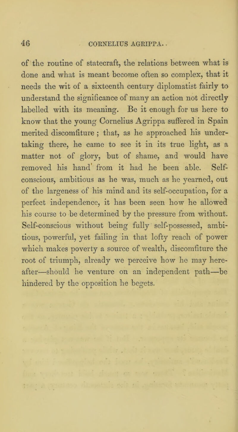 of the routine of statecraft, the relations between what is done and what is meant become often so complex, that it needs the wit of a sixteenth century diplomatist fairly to understand the significance of many an action not directly labelled with its meaning. Be it enough for us here to know that the young Cornelius Agrippa suffered in Spain merited discomfiture ; that, as he approached his under- taking there, he came to see it in its true light, as a matter not of glory, but of shame, and would have removed his hand' from it had he been able. Self- conscious, ambitious as he was, much as he yearned, out of the largeness of his mind and its self-occupation, for a perfect independence, it has been seen how he allowed his course to be determined by the pressure from without. Self-conscious without being fully self-possessed, ambi- tious, powerful, yet failing in that lofty reach of power which makes poverty a source of wealth, discomfiture the root of triumph, already we perceive how he may here- after—should he venture on an independent path—be hindered by the opposition he begets.
