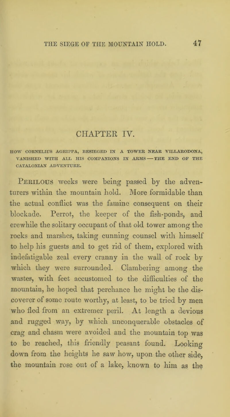 CHAPTER IV. HOW CORNELIUS AGRIPPA, BESIEGED IN A TOWER NEAR VILLARODONA, VANISHED WITH ALL HIS COMPANIONS IN ARMS THE END OP THE CATALONIAN ADVENTURE. Perilous weeks were being passed by the adven- turers within the mountain hold. More formidable than the actual conflict was the famine consequent on their blockade. Perrot, the keeper of the fish-ponds, and erewhile the solitary occupant of that old tower among the rocks and marshes, taking cunning counsel with himself to help his guests and to get rid of them, explored with indefatigable zeal every cranny in the wall of rock by which they were surrounded. Clambering among the wastes, with feet accustomed to the difficulties of the mountain, he hoped that perchance he might be the dis- coverer of some route worthy, at least, to be tried by men who fled from an extremer peril. At length a devious and rugged way, by which unconquerable obstacles of crag and chasm were avoided and the mountain top was to be reached, this friendly peasant found. Looking down from the heights he saw how, upon the other side, the mountain rose out of a lake, known to him as the