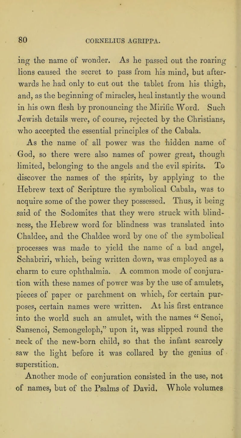 ing the name of wonder. As he passed out the roaring lions caused the secret to pass from his mind, but after- wards he had only to cut out the tablet from his thigh, and, as the beginning of miracles, heal instantly the wound in his own flesh by pronouncing the Mirific Word. Such Jewish details were, of course, rejected by the Christians, who accepted the essential principles of the Cabala. As the name of all power was the 'hidden name of God, so there were also names of power great, though limited, belonging to the angels and the evil spirits. To discover the names of the spirits, by applying to the Hebrew text of Scripture the symbolical Cabala, was to acquire some of the power they possessed. Thus, it being said of the Sodomites that they were struck with blind- ness, the Hebrew word for blindness was translated into Chaldee, and the Chaldee word by one of the symbolical processes was made to yield the name of a bad angel, Schabriri, which, being written down, was employed as a charm to cure ophthalmia. A common mode of conjura- tion with these names of power was by the use of amulets, pieces of paper or parchment on which, for certain pur- poses, certain names were written. At his first entrance into the world such an amulet, with the names u Senoi, Sansenoi, Semongeloph,” upon it, was slipped round the neck of the new-born child, so that the infant scarcely saw the light before it was collared by the genius of superstition. Another mode of conjuration consisted in the use, not of names, but of the Psalms of David. Whole volumes