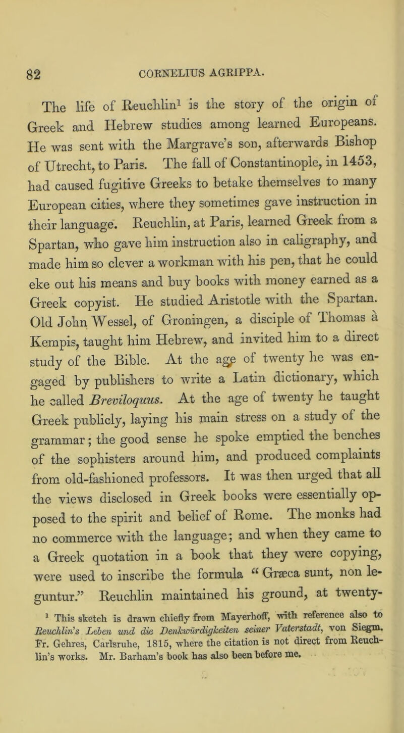 The life of Reuchlin1 is the story of the origin of Greek and Hebrew studies among learned Europeans. He was sent with the Margrave’s son, afterwards Bishop of Utrecht, to Paris. The fall of Constantinople, in 1453, had caused fugitive Greeks to betake themselves to many European cities, where they sometimes gave instruction in their language. Reuchlin, at Paris, learned Greek from a Spartan, who gave him instruction also in cahgraphy, and made him so clever a workman with his pen, that he could eke out his means and buy books with money earned as a Greek copyist. He studied Aristotle with the Spartan. Old John Wessel, of Groningen, a disciple of Thomas it Kempis, taught him Hebrew, and invited him to a direct study of the Bible. At the agp of twenty he was en- gaged by publishers to write a Latin dictionary, which he called Breviloquus. At the age of twenty he taught Greek publicly, laying his main stress on a study of the grammar; the good sense he spoke emptied the benches of the sophisters around him, and produced complaints from old-fashioned professors. It was then urged that all the views disclosed in Greek books were essentially op- posed to the spirit and belief of Rome. The monks had no commerce with the language; and when they came to a Greek quotation in a book that they were copying, were used to inscribe the formula u Graeca sunt, non le* guntur.” Reuchlin maintained his ground, at twenty- 1 This sketch is drawn chiefly from MayerhofF, with reference also to Reuchlin's Leben und die Denkwiirdigkeiten seiner I aterstadt, von Siegm. Er. Gehres, Carlsruhe, 1815, where the citation is not direct from Leuch- lin’s works. Mr. Barham’s book has also been before me.