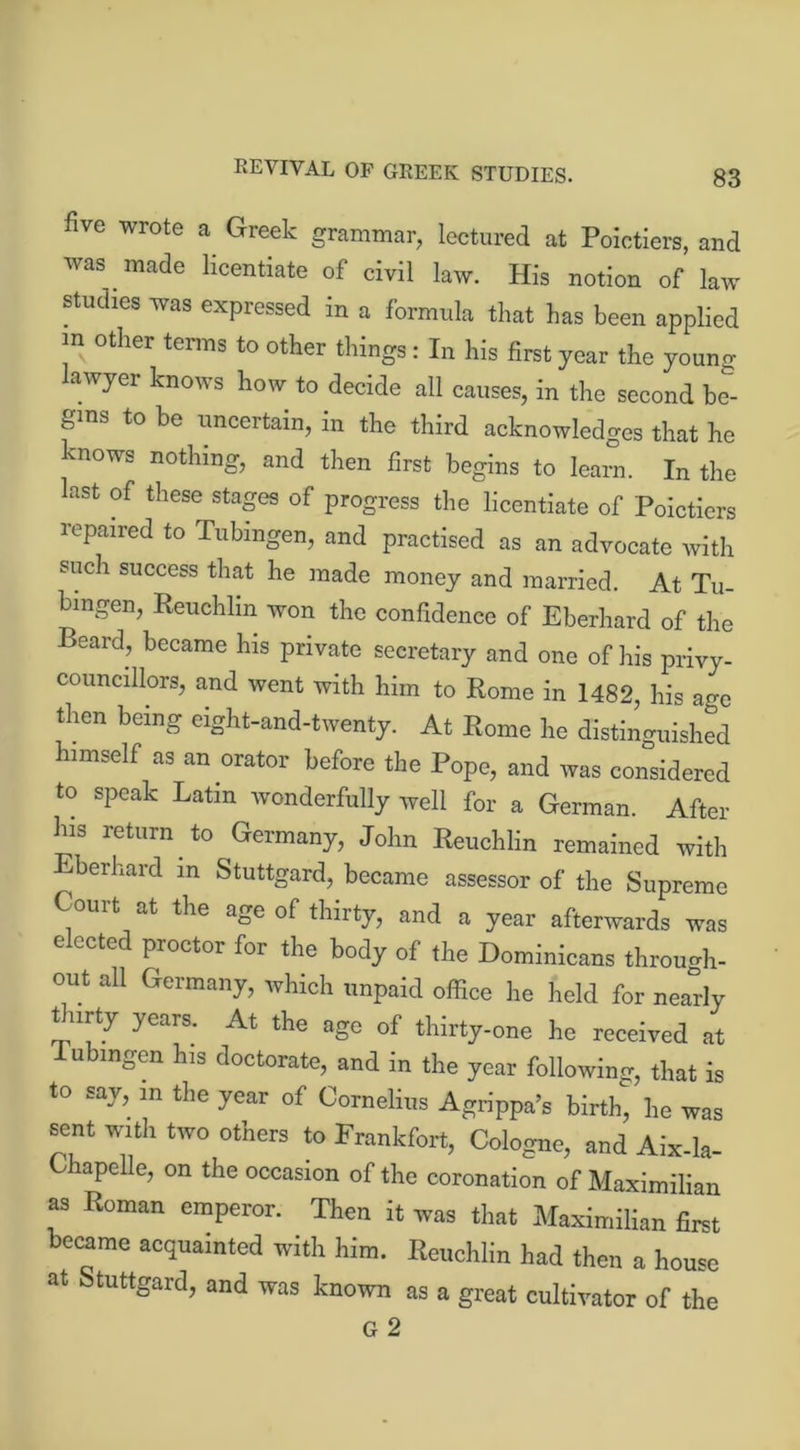 REVIVAL OF GREEK STUDIES. five wrote a Greek grammar, lectured at Poictiers, and was made licentiate of civil law. His notion of law studies was expressed in a formula that has been applied m other terms to other things: In his first year the youno- lawyer knows how to decide all causes, in the second be- gins to be uncertain, in the third acknowledges that he knows nothing, and then first begins to learn. In the last of these stages of progress the licentiate of Poictiers repaired to Tubingen, and practised as an advocate with such success that he made money and married. At Tu- bingen, Reuchlin won the confidence of Eberhard of the Beard, became his private secretary and one of his privy- councillors, and went with him to Rome in 1482, his age then being eight-and-twenty. At Rome he distinguished himself as an orator before the Pope, and was considered to speak Latin wonderfully well for a German. After his return to Germany, John Reuchlin remained with Eberhard m Stuttgard, became assessor of the Supreme Court at the age of thirty, and a year afterwards was elected proctor for the body of the Dominicans through- out all Germany, which unpaid office he held for nearly t irty years. At the age of thirty-one he received at I ubingen his doctorate, and in the year following, that is to say, in the year of Cornelius Agrippa’s birth, he was sent with two others to Frankfort, Cologne, and Aix-la- Chapelle, on the occasion of the coronation of Maximilian as Roman emperor. Then it was that Maximilian first became acquainted with him. Reuchlin had then a house at Stuttgard, and was known as a great cultivator of the G 2