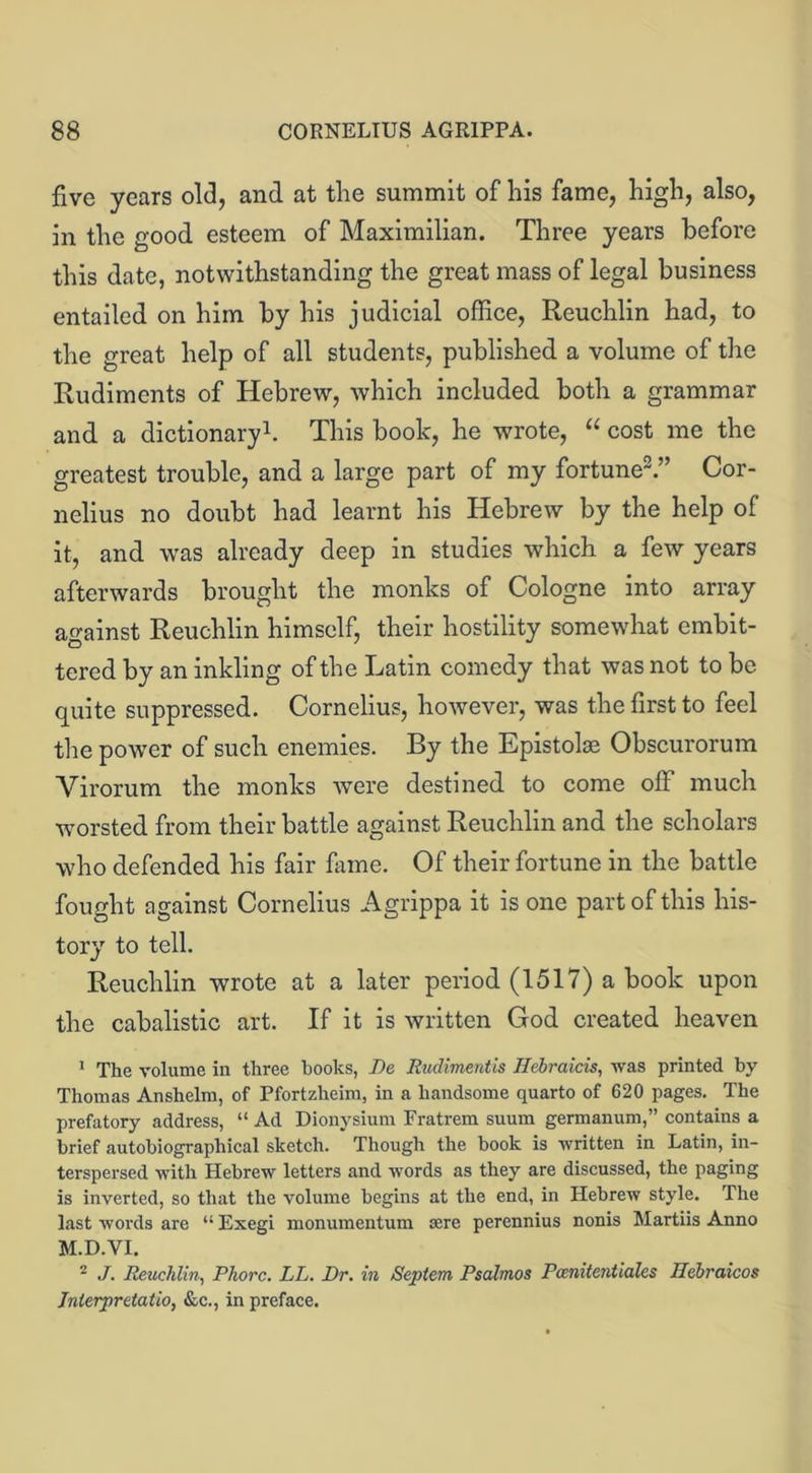 five years old, and at the summit of his fame, high, also, in the good esteem of Maximilian. Three years before this date, notwithstanding the great mass of legal business entailed on him by his judicial office, Reuchlin had, to the great help of all students, published a volume of the Rudiments of Hebrew, which included both a grammar and a dictionary1. This book, he wrote, u cost me the greatest trouble, and a large part of my fortune.” Cor- nelius no doubt had learnt his Hebrew by the help of it, and was already deep in studies which a few years afterwards brought the monks of Cologne into array against Reuchlin himself, their hostility somewhat embit- tered by an inkling of the Latin comedy that was not to be quite suppressed. Cornelius, however, was the first to feel the power of such enemies. By the Epistolae Obscurorum Virorum the monks were destined to come off much worsted from their battle against Reuchlin and the scholars who defended his fair fame. Of their fortune in the battle fought against Cornelius Agrippa it is one part of this his- tory to tell. Reuchlin wrote at a later period (1517) a book upon the cabalistic art. If it is written God created heaven 1 The volume in three hooks, De Rudimentis Hebraicis, was printed by Thomas Anshelm, of Pfortzheim, in a handsome quarto of 620 pages. The prefatory address, “ Ad Dionysium Fratrem suum germanum,” contains a brief autobiographical sketch. Though the book is written in Latin, in- terspersed with Hebrew letters and words as they are discussed, the paging is inverted, so that the volume begins at the end, in Hebrew style. The last words are “ Exegi monumentum sere perennius nonis Martiis Anno M.D.VI. 2 ./. Reuchlin, Phorc. LL. Dr. in Septem Psalmos Pcenitentiales Hebraicos Inlerpretalio, &c., in preface.
