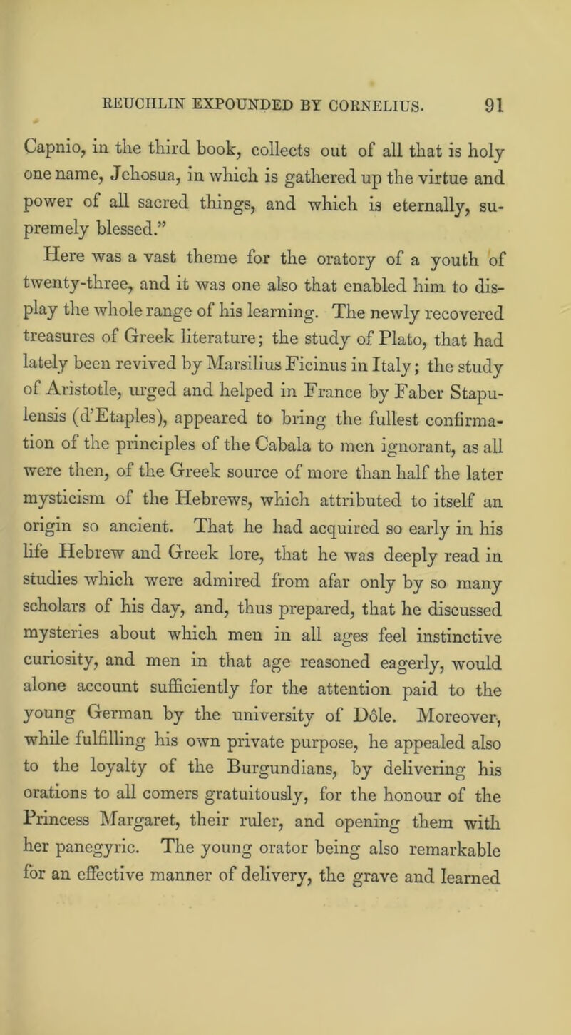 Capnio, in the third book, collects out of all that is holy one name, Jehosua, in which is gathered up the virtue and power of all sacred things, and which is eternally, su- premely blessed.” Here was a vast theme for the oratory of a youth of twenty-three, and it was one also that enabled him to dis- play the whole range of his learning. The newly recovered treasures of Greek literature; the study of Plato, that had lately been revived by Marsilius Ficinus in Italy; the study of Aristotle, urged and helped in France by Faber Stapu- lensis (d’Etaples), appeared to bring the fullest confirma- tion of the principles of the Cabala to men ignorant, as all were then, of the Greek source of more than half the later mysticism of the Hebrews, which attributed to itself an origin so ancient. That he had acquired so early in his life Hebrew and Greek lore, that he was deeply read in studies which were admired from afar only by so many scholars of his day, and, thus prepared, that he discussed mysteries about which men in all ages feel instinctive curiosity, and men in that age reasoned eagerly, would alone account sufficiently for the attention paid to the young German by the university of Dole. Moreover, while fulfilling his own private purpose, he appealed also to the loyalty of the Burgundians, by delivering his orations to all comers gratuitously, for the honour of the Princess Margaret, their ruler, and opening them with her panegyric. The young orator being also remarkable for an effective manner of delivery, the grave and learned