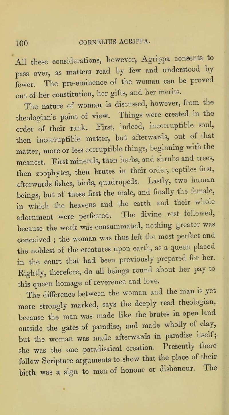 All these considerations, however, Agrippa consents to pass over, as matters read by few and understood by fewer. The pre-eminence of the woman can be proved out of her constitution, her gifts, and her merits. The nature of woman is discussed, however, from the theologian’s point of view. Things were created in the order of their rank. First, indeed, incorruptible soul, then incorruptible matter, but afterwards, out of that matter, more or less corruptible things, beginning with the meanest. First minerals, then herbs, and shrubs and trees, then zoophytes, then brutes in their order, reptiles first, afterwards fishes, birds, quadrupeds. Lastly, two human beings, but of these first the male, and finally the female, in which the heavens and the earth and their whole adornment were perfected. The divine rest followed, because the work was consummated, nothing greater was conceived ; the woman was thus left the most perfect and the noblest of the creatures upon earth, as a queen placed in the court that had been previously prepared for her. Rightly, therefore, do all beings round about her pay to this queen homage of reverence and love. The difference between the woman and the man is yet more strongly marked, says the deeply read theologian, because the man was made like the brutes in open land outside the gates of paradise, and made wholly of. clay, but the woman was made afterwards in paradise itself; she was the one paradisaical creation. Presently there follow Scripture arguments to show that the place of their birth was a sign to men of honour or dishonour. The