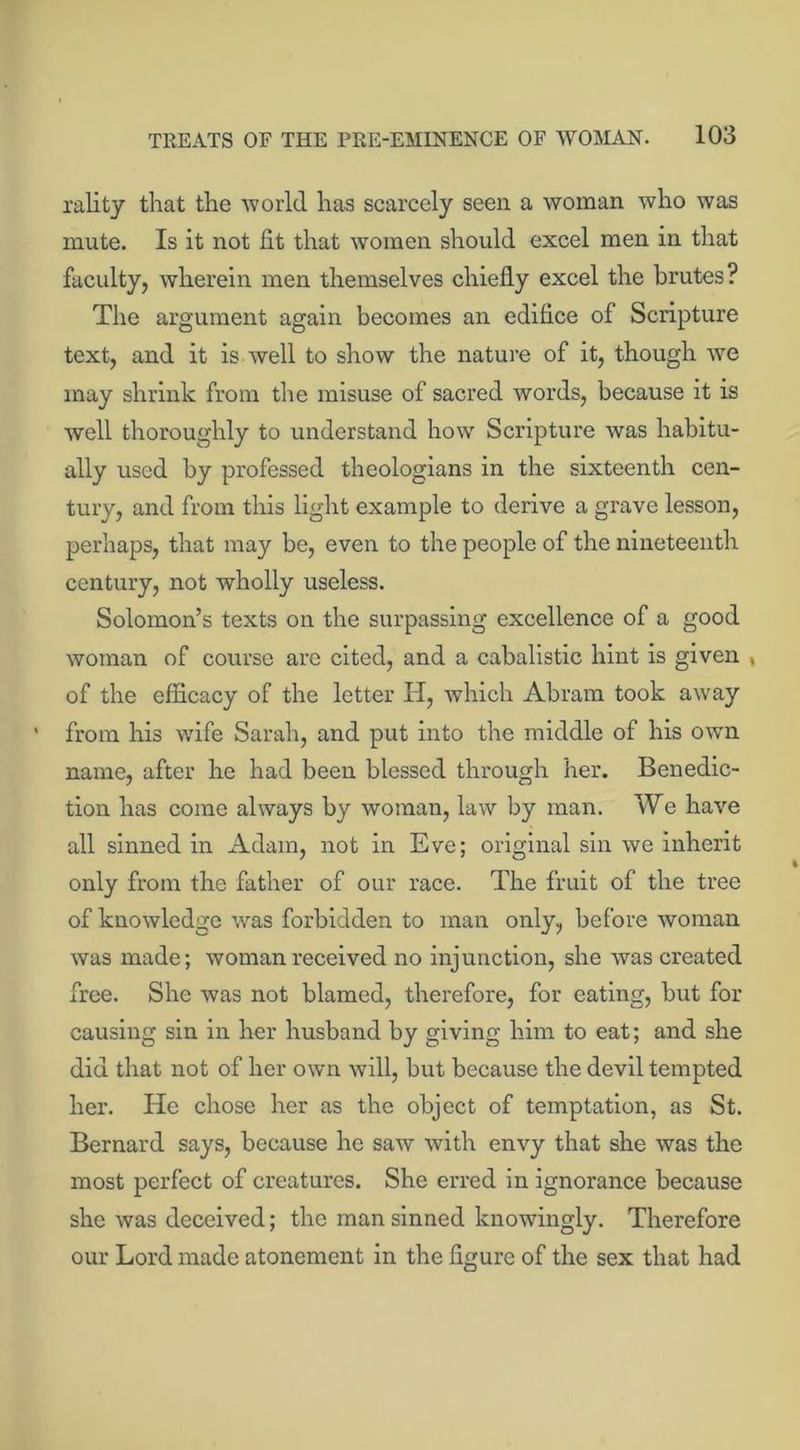 rality that the world has scarcely seen a woman who was mute. Is it not fit that women should excel men in that faculty, wherein men themselves chiefly excel the brutes? The argument again becomes an edifice of Scripture text, and it is well to show the nature of it, though we may shrink from the misuse of sacred words, because it is well thoroughly to understand how Scripture was habitu- ally used by professed theologians in the sixteenth cen- tury, and from this light example to derive a grave lesson, perhaps, that may be, even to the people of the nineteenth century, not wholly useless. Solomon’s texts on the surpassing excellence of a good woman of course are cited, and a cabalistic hint is given t of the efficacy of the letter H, which Abram took away from his wife Sarah, and put into the middle of his own name, after he had been blessed through her. Benedic- tion has come always by woman, law by man. We have all sinned in Adam, not in Eve; original sin we inherit only from the father of our race. The fruit of the tree of knowledge was forbidden to man only, before woman was made; woman received no injunction, she was created free. She was not blamed, therefore, for eating, but for causing sin in her husband by giving him to eat; and she did that not of her own will, but because the devil tempted her. He chose her as the object of temptation, as St. Bernard says, because he saw with envy that she was the most perfect of creatures. She erred in ignorance because she was deceived; the man sinned knowingly. Therefore our Lord made atonement in the figure of the sex that had