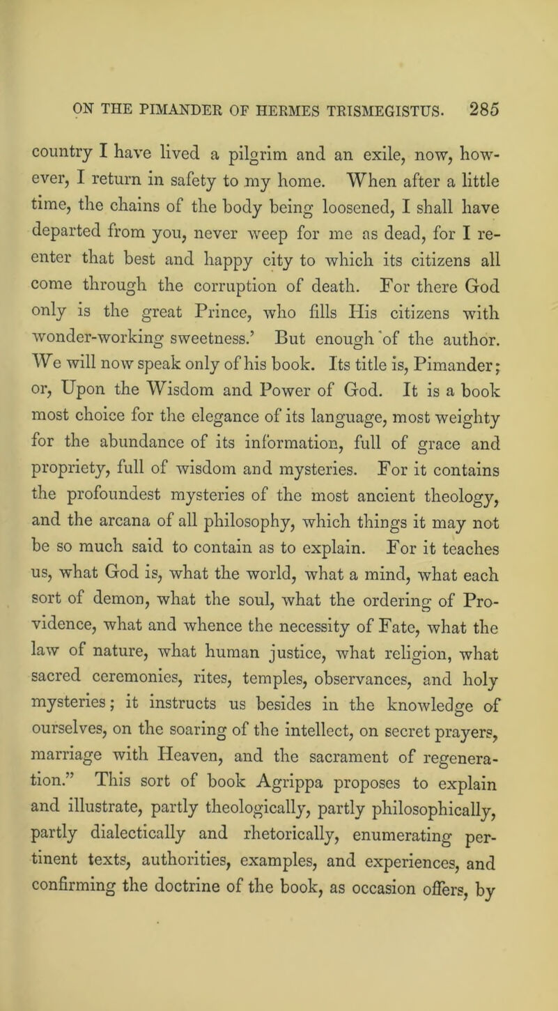 country I have lived a pilgrim and an exile, now, how- ever, I return in safety to my home. When after a little time, the chains of the body being loosened, I shall have departed from you, never weep for me as dead, for I re- enter that best and happy city to which its citizens all come through the corruption of death. For there God only is the great Prince, who fills His citizens with wonder-working sweetness.’ But enough of the author. We will now speak only of his book. Its title is, Pimander; or, Upon the Wisdom and Power of God. It is a book most choice for the elegance of its language, most weighty for the abundance of its information, full of grace and propriety, full of wisdom and mysteries. For it contains the profoundest mysteries of the most ancient theology, and the arcana of all philosophy, which things it may not be so much said to contain as to explain. For it teaches us, what God is, what the world, what a mind, what each sort of demon, what the soul, what the ordering of Pro- vidence, what and whence the necessity of Fate, what the law of nature, what human justice, what religion, what sacred ceremonies, rites, temples, observances, and holy mysteries; it instructs us besides in the knowledge of ourselves, on the soaring of the intellect, on secret prayers, marriage with Heaven, and the sacrament of regenera- tion.” This sort of book Agrippa proposes to explain and illustrate, partly theologically, partly philosophically, partly dialectically and rhetorically, enumerating per- tinent texts, authorities, examples, and experiences, and confirming the doctrine of the book, as occasion offers, by