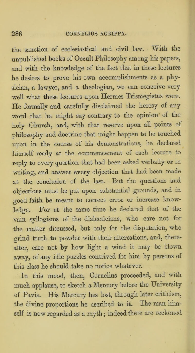 the sanction of ecclesiastical and civil law. With the unpublished books of Occult Philosophy among his papers, and with the knowledge of the fact that in these lectures he desires to prove his own accomplishments as a phy- sician, a lawyer, and a theologian, we can conceive very well what these lectures upon Hermes Trismegistus were. He formally and carefully disclaimed the heresy of any word that he might say contrary to the opinion' of the holy Church, and, with that reserve upon all points of philosophy and doctrine that might happen to be touched upon in the course of his demonstrations, he declared himself ready at the commencement of each lecture to reply to every question that had been asked verbally or in writing, and answer every objection that had been made at the conclusion of the last. But the questions and objections must be put upon substantial grounds, and in rrood faith be meant to correct error or increase know- O ledge. For at the same time he declared that of the vain syllogisms of the dialecticians, who care not for the matter discussed, but only for the disputation, who grind truth to powder with their altercations, and, there- after, care not by how light a wind it may be blown away, of any idle puzzles contrived for him by persons of this class he should take no notice whatever. In this mood, then, Cornelius proceeded, and with much applause, to sketch a Mercury before the University of Pavia. His Mercury has lost, through later criticism, the divine proportions he ascribed to it. The man him- self is now regarded as a myth; indeed there are reckoned