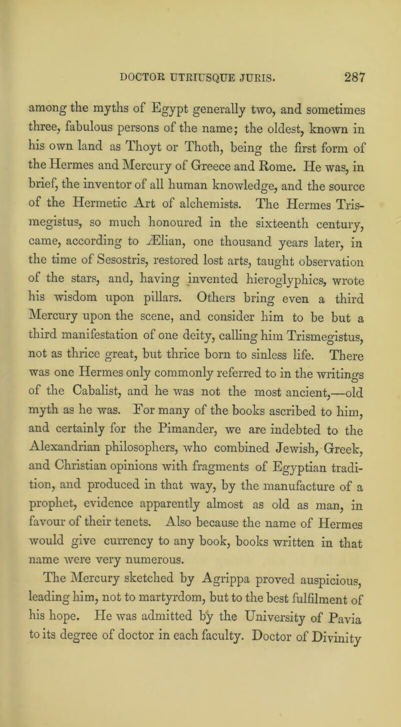 among the myths of Egypt generally two, and sometimes three, fabulous persons of the name; the oldest, known in his own land as Thoyt or Thoth, being the first form of the Hermes and Mercury of Greece and Rome. He was, in brief, the inventor of all human knowledge, and the source of the Hermetic Art of alchemists. The Hermes Tris- megistus, so much honoured in the sixteenth century, came, according to iElian, one thousand years later, in the time of Sesostris, restored lost arts, taught observation of the stars, and, having invented hieroglyphics, wrote his wisdom upon pillars. Others bring even a third Mercury upon the scene, and consider him to be but a third manifestation of one deity, calling him Trismegistus, not as thrice great, but thrice born to sinless life. There was one Hermes only commonly referred to in the writings of the Cabalist, and he was not the most ancient,—old myth as he was. For many of the books ascribed to him, and certainly for the Pimander, we are indebted to the Alexandrian philosophers, who combined Jewish, Greek, and Christian opinions with fragments of Egyptian tradi- tion, and produced in that way, by the manufacture of a prophet, evidence apparently almost as old as man, in favour of their tenets. Also because the name of Hermes would give currency to any book, books written in that name were very numerous. The Mercury sketched by Agrippa proved auspicious, leading him, not to martyrdom, but to the best fulfilment of his hope. He was admitted by the University of Pavia to its degree of doctor in each faculty. Doctor of Divinity