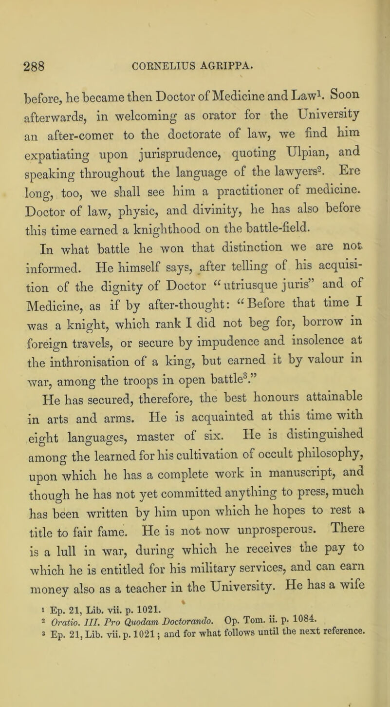 before, he became then Doctor of Medicine and Law1. Soon afterwards, in welcoming as orator for the University an after-comer to the doctorate of law, we find him expatiating upon jurisprudence, quoting Ulpian, and speaking throughout the language of the lawyers2. Ere long, too, we shall see him a practitioner of medicine. Doctor of law, physic, and divinity, he has also before this time earned a knighthood on the battle-field. In what battle he won that distinction we are not informed. He himself says, after telling of his acquisi- tion of the dignity of Doctor “utriusque juris” and of Medicine, as if by after-thought: “Before that time I was a knight, which rank I did not beg for, borrow in foreign travels, or secure by impudence and insolence at the inthronisation of a king, but earned it by valour in war, among the troops in open battle0.” He has secured, therefore, the best honours attainable in arts and arms. He is acquainted at this time with eight languages, master of six. He is distinguished among the learned for his cultivation of occult philosophy, upon which he has a complete work in manuscript, and though he has not yet committed anything to press, much has been written by him upon which he hopes to rest a title to fair fame. He is not now unprosperous. There is a lull in war, during which he receives the pay to which he is entitled for his military services, and can earn money also as a teacher in the University. He has a wife 1 Ep. 21, Lib. vii. p. 1021. 2 Oratio. III. Pro Quodam Doctorando. Op. Tom. ii. p. 1084. 3 Ep. 21, Lib. vii. p. 1021; and for what follows until the next reference.