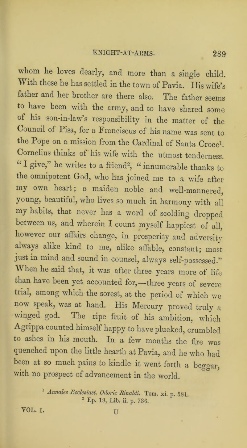 whom he loves dearly, and more than a single child. With these he has settled in the town of Pavia. His wife’s father and her brother are there also. The father seems to have been with the army, and to have shared some of his son-in-law’s responsibility in the matter of the Council of Pisa, for a Franciscus of his name was sent to the Pope on a mission from the Cardinal of Santa Croce1 2. Cornelius thinks of his wife with the utmost tenderness. “ 1 glve>” lie writes to a friend3, “ innumerable thanks to the omnipotent God, who has joined me to a wife after my own heart; a maiden noble and well-mannered, young, beautiful, ivho lives so much in harmony with all my habits, that never has a word of scolding dropped between us, and wherein I count myself happiest of all, however our affairs change, in prosperity and adversity always alike kind to me, alike affable, constant; most just in mind and sound in counsel, always self-possessed.” When he said that, it was after three years more of life than have been yet accounted for,—three years of severe trial, among which the sorest, at the period of which we now speak, was at hand. His Mercury proved truly a winged god. The ripe fruit of his ambition, which Agrippa counted himself happy to have plucked, crumbled to ashes in his mouth. In a few months the fire was quenched upon the little hearth at Pavia, and lie who had been at so much pains to kindle it went forth a beggar, with no prospect of advancement in the world. 1 Amahs Ecclesiast. Ocloric Rinaldi. Tom. xi. p. 581. 2 Ep. 19, Lib. ii. p. 73G. VOL. I. TT
