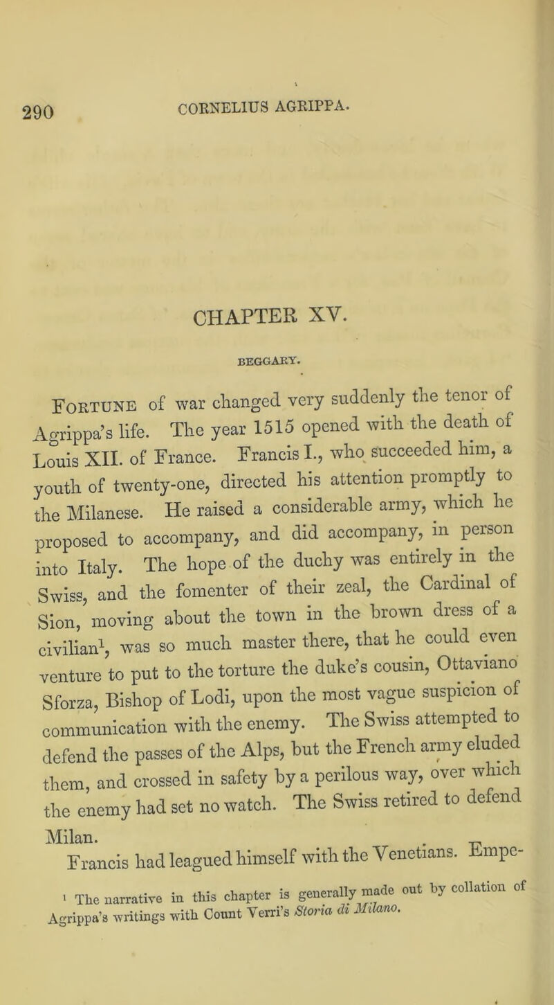 CHAPTER XV. BEGGAKY. Fortune of war changed very suddenly the tenor of Agrippa’s life. The year 1515 opened with the death of Louis XII. of France. Francis I., who succeeded him, a youth of twenty-one, directed his attention promptly to the Milanese. He raised a considerable army, which he proposed to accompany, and did accompany, in person into Italy. The hope of the duchy was entirely in the Swiss, and the fomenter of their zeal, the Cardinal of Sion, moving about the town in the brown dress of a civilian1, was so much master there, that he could even venture to put to the torture the duke’s cousin, Ottaviano Sforza, Bishop of Lodi, upon the most vague suspicion of communication with the enemy. The Swiss attempted to defend the passes of the Alps, but the French army eluded them, and crossed in safety by a perilous way, over which the enemy had set no watch. The Swiss retired to defend Milan. . Francis had leagued himself with the Venetians. Empe- > The narrative in this chapter is generally made out by collation of Agrippa’s -writings with Count Verri’s Storm ch Milano.