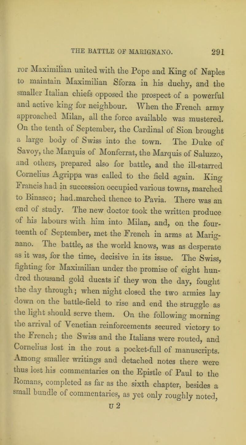 ror Maximilian united with the Pope and King of Naples to maintain Maximilian Sforza in his duchy, and the smaller Italian chiefs opposed the prospect of a powerful and active king for neighbour. When the French army approached Milan, all the force available was mustered. On the tenth of September, the Cardinal of Sion brought a large body of Swiss into the town. The Duke of Savoy, the Marquis of Monferrat, the Marquis of Saluzzo, and others, prepared also for battle, and the ill-starred Cornelius Agrippa was called to the field again. King Francis had in succession occupied various towns, marched to Binasco; had.marched thence to Pavia. There was an end of study. The new doctor took the written produce of his labours with him into Milan, and, on the four- teenth of September, met the French in arms at Maris- nano. The battle, as the world knows, was as desperate as it was, for the time, decisive in its issue. The Swiss, fighting for Maximilian under the promise of eight hun- dred thousand gold ducats if they won the day, fought the day through; when night closed the two armies lay down on the battle-field to rise and end the struggle as the light should serve them. On the following mornino- the amval of Venetian reinforcements secured victory to the French; the Swiss and the Italians were routed, and Cornelius lost in the rout a pocket-full of manuscripts. Among smaller writings and detached notes there were thus lost his commentaries on the Epistle of Paul to the Romans, completed as far as the sixth chapter, besides a small bundle of commentaries, as yet only roughly noted, U 2