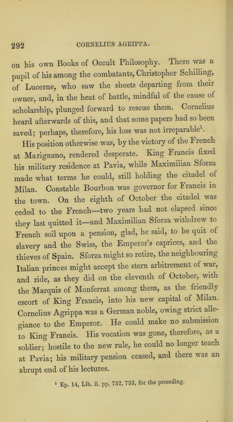 on his own Books of Occult Philosophy. There was a pupil of his among the combatants, Christopher Schilling, of Lucerne, who saw the sheets departing from their owner, and, in the heat of battle, mindful of the cause of scholarship, plunged forward to rescue them. Cornelius heard afterwards of this, and that some papers had so been saved; perhaps, therefore, his loss was not irreparable1. His position otherwise was, by the victory of the French at Marignano, rendered desperate. King Francis fixed his military residence at Pavia, while Maximilian Sforza made what terms he could, still holding the citadel of Milan. Constable Bourbon was governor for Francis in the town. On the eighth of October the citadel was ceded to the French—two years had not elapsed since they last quitted it—and Maximilian Sforza withdrew to French soil upon a pension, glad, he said, to be quit of slavery and the Swiss, the Emperor’s caprices, and the thieves of Spain. Sforza might so retire, the neighbouring Italian princes might accept the stern arbitrement of war, and ride, as they did on the eleventh of October, with the Marquis of Monferrat among them, as the friendly escort of King Francis, into his new capital of Milan. Cornelius Agrippa was a German noble, owing strict alle- giance to the Emperor. He could make no submission to King Francis. His vocation was gone, therefore, as a soldier; hostile to the new rule, he could no longer teach at Pavia; his military pension ceased, and there was an abrupt end of his lectures. » EP. 14, Lib. ii. pp. 732, 733, for the preceding.