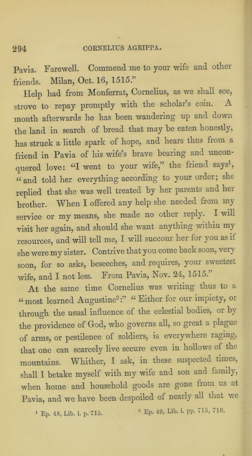 Pavia. Farewell. Commend me to your wife and other friends. Milan, Oct. 16, 1515.” Help had from Monferrat, Cornelius, as we shall see, strove to repay promptly with the scholai s com. A month afterwards he has been wandering up and down the land in search of bread that may be eaten honestly, has struck a little spark of hope, and hears thus from a friend in Pavia of his wife’s brave bearing and uncon- quered love: “I went to your wife,” the friend says1, “and told her everything according to your order; she replied that she was well treated by her parents and her brother. When I offered any help she needed from my service or my means, she made no other reply. I will visit her again, and should she want anything within my resources, and will tell me, I will succour her for you as if she were my sister. Contrive that you come back soon, ver\ soon, for so asks, beseeches, and requires, your sweetest wife, and I not less. From Pavia, Nov. 24, 1515.'’ At the same time Cornelius was writing thus to a “most learned Augustine2:” “ Either for our impiety, or through the usual influence of the celestial bodies, or bi the providence of God, who governs all, so great a plague of arms, or pestilence of soldiers, is everywhere raging, that one can scarcely live secure even in hollows of the mountains. Whither, I ask, in these suspected times, shall I betake myself with my wife and son and family, when home and household goods are gone from us at Pavia, and we have been despoiled of nearly all that we