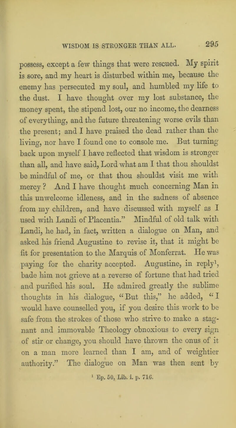 WISDOM IS STRONGER THAN ALL. possess, except a few things that were rescued. My spirit is sore, and my heart is disturbed within me, because the enemy has persecuted my soul, and humbled my life to the dust. I have thought over my lost substance, the money spent, the stipend lost, our no income, the dearness of everything, and the future threatening worse evils than the present; and I have praised the dead rather than the living, nor have I found one to console me. But turning back upon myself I have reflected that wisdom is stronger than all, and have said, Lord what am I that thou shouldst be mindful of me, or that thou shouldst visit me with mercy ? And I have thought much concerning Man in this unwelcome idleness, and in the sadness of absence from my children, and have discussed with myself as I used with Landi of Placentia.” Mindful of old talk with Landi, he had, in fact, written a dialogue on Man, and asked his friend Augustine to revise it, that it might be fit for presentation to the Marquis of Monferrat. He was paying for the charity accepted. Augustine, in reply1, bade him not grieve at a reverse of fortune that had tried and purified his soul. He admired greatly the sublime thoughts in his dialogue, “ But this,” he added, u I ■would have counselled you, if you desire this work to be safe from the strokes of those who strive to make a stag- nant and immovable Theology obnoxious to every sign of stir or change, you should have thrown the onus of it on a man more learned than I am, and of weightier authority.” The dialogue on Man was then sent by