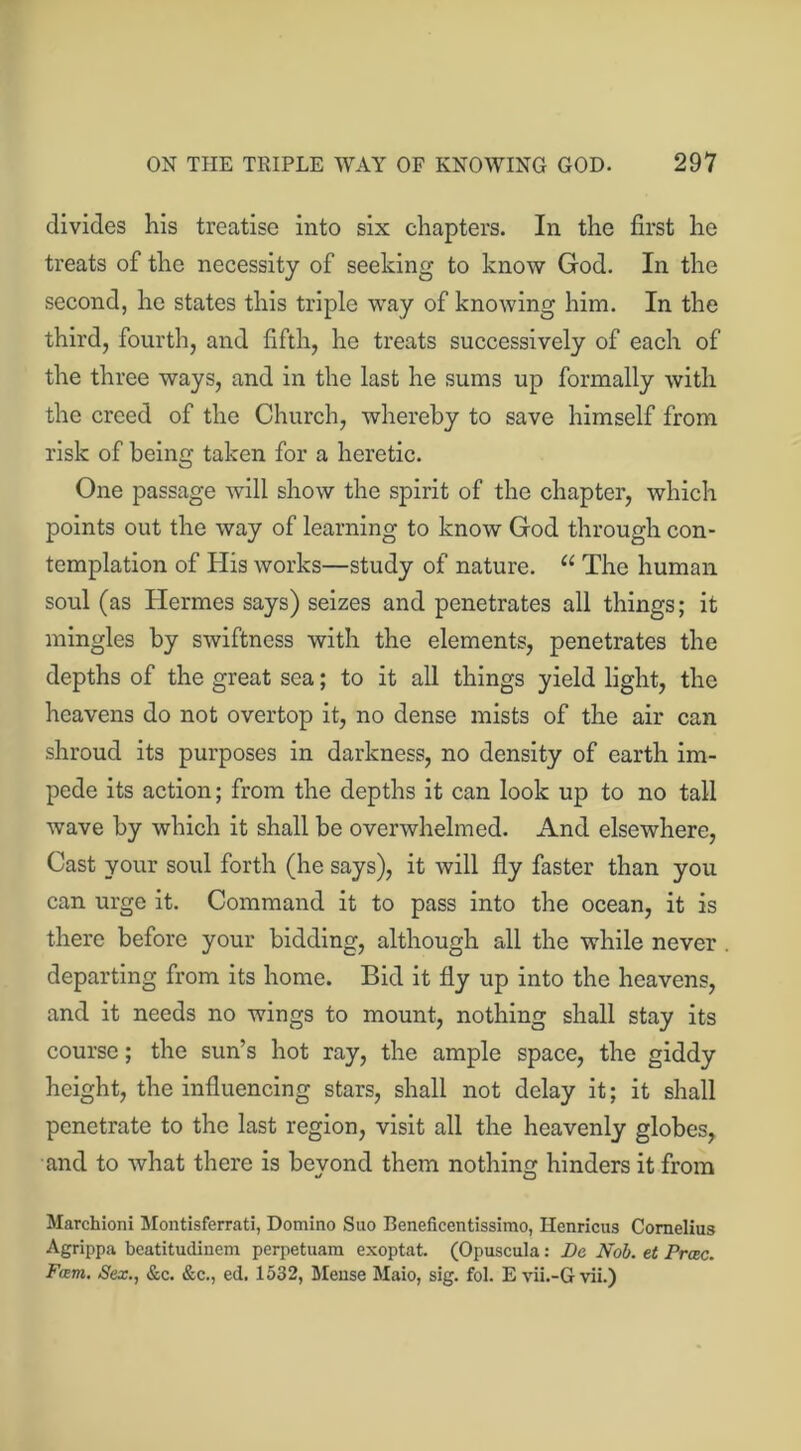 divides his treatise into six chapters. In the first he treats of the necessity of seeking to know God. In the second, he states this triple way of knowing him. In the third, fourth, and fifth, he treats successively of each of the three ways, and in the last he sums up formally with the creed of the Church, whereby to save himself from risk of being taken for a heretic. One passage will show the spirit of the chapter, which points out the way of learning to know God through con- templation of His works—study of nature. u The human soul (as Hermes says) seizes and penetrates all things; it mingles by swiftness with the elements, penetrates the depths of the great sea; to it all things yield light, the heavens do not overtop it, no dense mists of the air can shroud its purposes in darkness, no density of earth im- pede its action; from the depths it can look up to no tall wave by which it shall be overwhelmed. And elsewhere, Cast your soul forth (he says), it will fly faster than you can urge it. Command it to pass into the ocean, it is there before your bidding, although all the while never departing from its home. Bid it fly up into the heavens, and it needs no wings to mount, nothing shall stay its course; the sun’s hot ray, the ample space, the giddy height, the influencing stars, shall not delay it; it shall penetrate to the last region, visit all the heavenly globes, and to what there is beyond them nothing hinders it from Marchioni Montisferrati, Domino Suo Beneficentissimo, Henricus Cornelius Agrippa beatitudinem perpetuam exoptat. (Opuscula: Be Nob. et Prcec. Fam. Sex., &c. &c., ed. 1532, Meuse Maio, sig. fol. E vii.-G vii.)