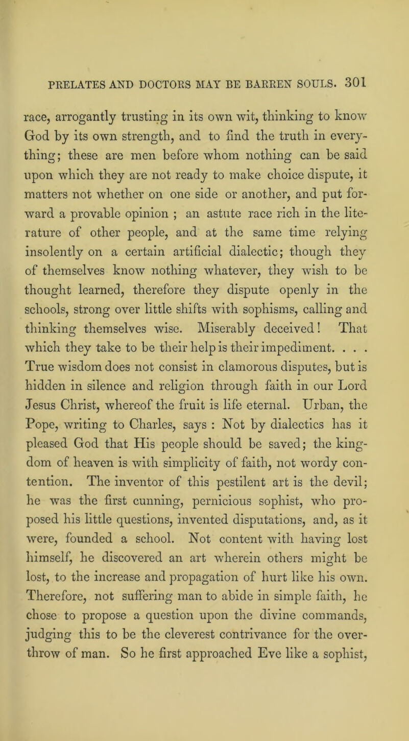 race, arrogantly trusting in its own wit, thinking to know God by its own strength, and to find the truth in every- thing; these are men before whom nothing can be said upon which they are not ready to make choice dispute, it matters not whether on one side or another, and put for- ward a provable opinion ; an astute race rich in the lite- rature of other people, and at the same time relying insolently on a certain artificial dialectic; though they of themselves know nothing whatever, they wish to be thought learned, therefore they dispute openly in the schools, strong over little shifts with sophisms, calling and thinking themselves wise. Miserably deceived! That which they take to be their help is their impediment. . . . True wisdom does not consist in clamorous disputes, but is hidden in silence and religion through faith in our Lord Jesus Christ, whereof the fruit is life eternal. Urban, the Pope, writing to Charles, says : Not by dialectics has it pleased God that His people should be saved; the king- dom of heaven is with simplicity of faith, not wordy con- tention. The inventor of this pestilent art is the devil; he was the first cunning, pernicious sophist, who pro- posed his little questions, invented disputations, and, as it were, founded a school. Not content with having lost himself, he discovered an art wherein others might be lost, to the increase and propagation of hurt like his own. Therefore, not suffering man to abide in simple faith, he chose to propose a question upon the divine commands, judging this to be the cleverest contrivance for the over- throw of man. So he first approached Eve like a sophist,