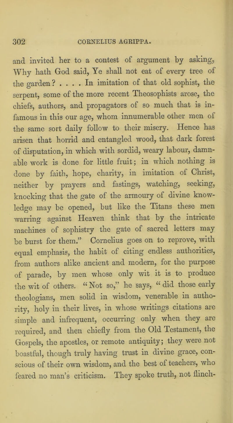 and invited her to a contest of argument by asking, Why hath God said, Ye shall not eat of every tree of the garden ? .... In imitation of that old sophist, the serpent, some of the more recent Theosophists arose, the chiefs, authors, and propagators of so much that is in- famous in this our age, whom innumerable other men of the same sort daily follow to their misery. Hence has arisen that horrid and entangled wood, that dark forest of disputation, in which with sordid, weary labour, damn- able work is done for little fruit; in which nothing is done by faith, hope, charity, in imitation of Christ, neither by prayers and fastings, watching, seeking, knocking that the gate of the armoury of divine know- ledge may be opened, but like the Titans these men warring against Heaven think that by the intricate machines of sophistry the gate of sacred letters may be burst for them,” Cornelius goes on to reprove, with equal emphasis, the habit of citing endless authorities, from authors alike ancient and modern, for the purpose of parade, by men whose only wit it is to produce the wit of others. “Not so,” he says, “did those early theologians, men solid in wisdom, venerable in autho- rity, holy in their lives, in whose writings citations are simple and infrequent, occurring only when they are required, and then chiefly from the Old Testament, the Gospels, the apostles, or remote antiquity; they were not boastful, though truly having trust in divine grace, con- scious of their own wisdom, and the best of teachers, who feared no man’s criticism. They spoke truth, not flinch-