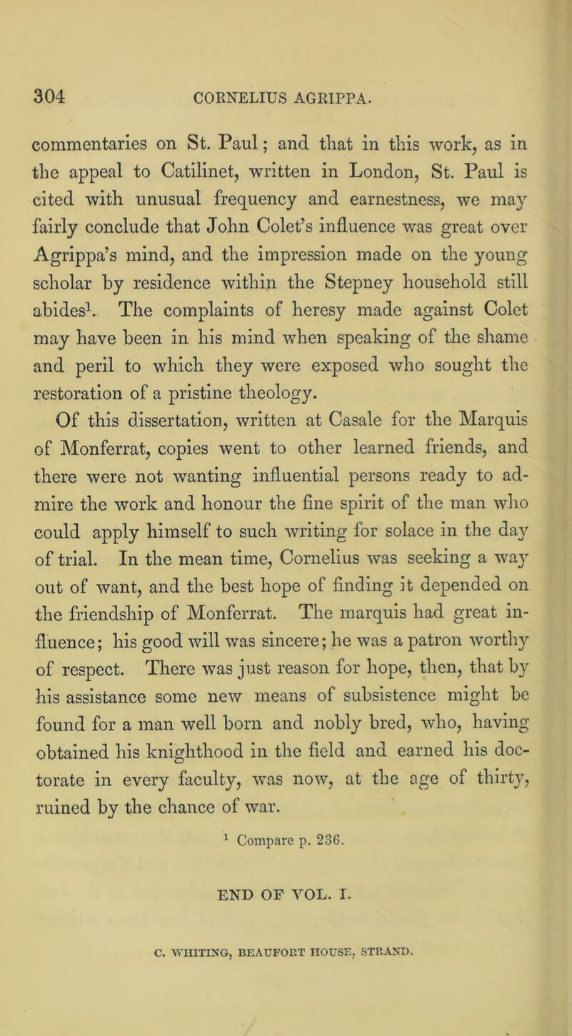 commentaries on St. Paul; and that in this work, as in the appeal to Catilinet, written in London, St. Paul is cited with unusual frequency and earnestness, we may fairly conclude that John Colet’s influence was great over Agrippa’s mind, and the impression made on the young scholar by residence within the Stepney household still abides1. The complaints of heresy made against Colet may have been in his mind when speaking of the shame and peril to which they were exposed who sought the restoration of a pristine theology. Of this dissertation, written at Casale for the Marquis of Monferrat, copies went to other learned friends, and there were not wanting influential persons ready to ad- mire the work and honour the fine spirit of the man who could apply himself to such writing for solace in the day of trial. In the mean time, Cornelius was seeking a way out of want, and the best hope of finding it depended on the friendship of Monferrat. The marquis had great in- fluence ; his good will was sincere; he was a patron worthy of respect. There was j ust reason for hope, then, that by his assistance some new means of subsistence might be found for a man well born and nobly bred, who, having obtained his knighthood in the field and earned his doc- torate in every faculty, was now, at the age of thirty, ruined by the chance of war. 1 Compare p. 23G. END OF VOL. I. C. WIIITING, BEAUFOET HOUSE, STEAND.
