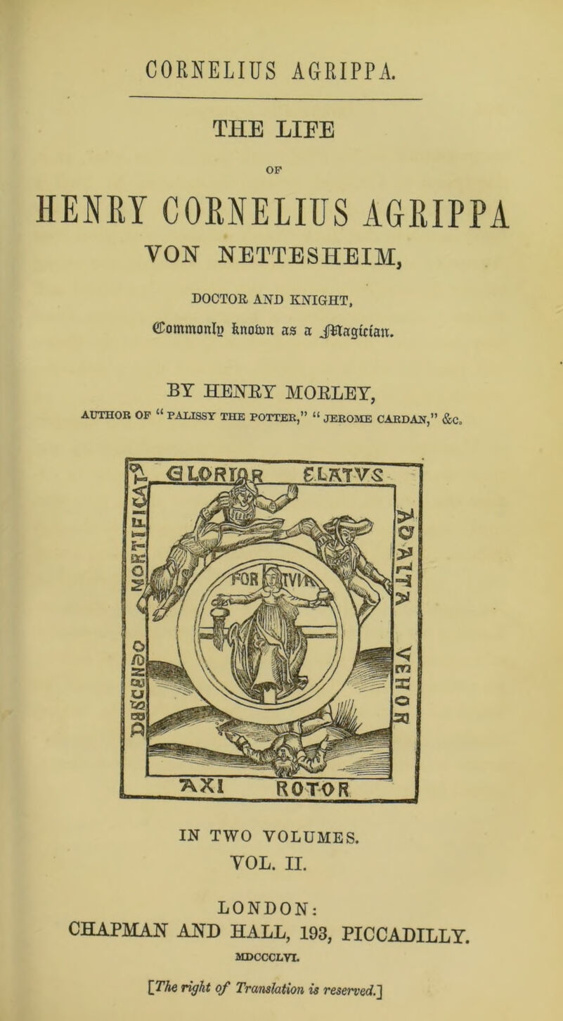 THE LIEE HENRY CORNELIUS AGRIPPA VON NETTESHEIM, DOCTOR AND KNIGHT, dommonlp fcnoton as a JStagWau. BY HENRY MORLEY, AUTHOR OF “ PAXJSSY THE POTTER,” “ JEROME CARDAN,” &C. IN TWO VOLUMES. YOL. II. LONDON: CHAPMAN AND HALL, 193, PICCADILLY. MDCCCLVI. [The right of Translation is reserved.]