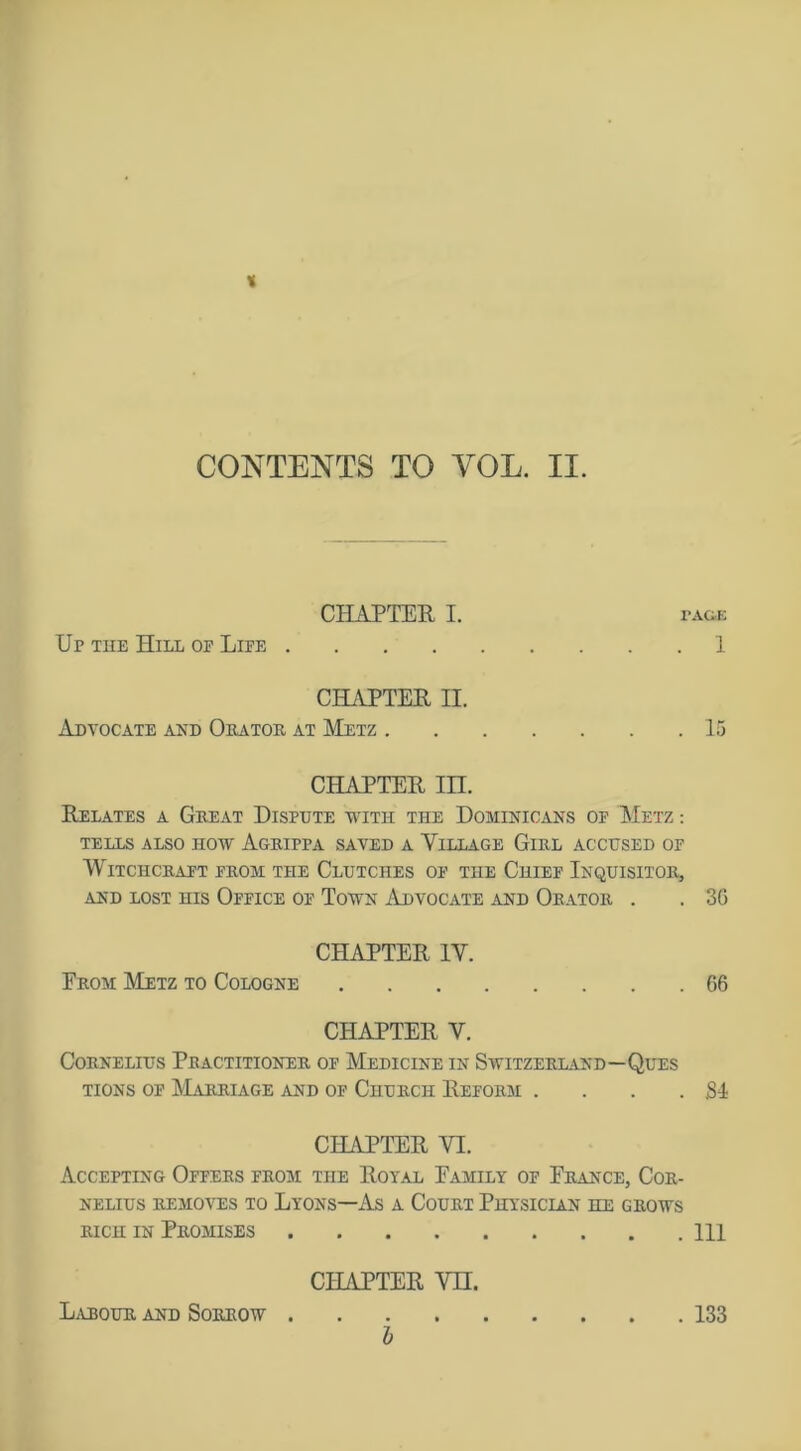 % CONTENTS TO YOL. II. CHAPTER I. page Up the Hill op Life 1 CHAPTER II. Advocate and Orator at Metz 15 CHAPTER m. Relates a Great Dispute with the Dominicans of Metz : TELLS ALSO HOW AgrIPPA SAVED A VILLAGE GlRL ACCUSED OF Witchcraft from the Clutches of the Chief Inquisitor, AND LOST HIS OFFICE OF TOWN ADVOCATE AND ORATOR . . 3G CHAPTER IV. From Metz to Cologne G6 CHAPTER V. Cornelius Practitioner of Medicine in Switzerland—Ques tions of Marriage and of Church Reform . . . .SI CHAPTER VI. Accepting Offers from the Royal Family of France, Cor- nelius removes to Lyons—As a Court Physician he grows rich in Promises Ill CHAPTER VII. Labour and Sorrow 133 b