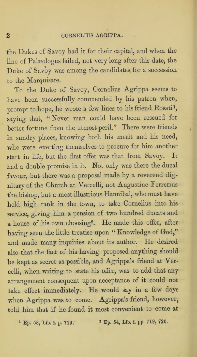 the Dukes of Savoy had it for their capital, and when the line of Palseologus failed, not very long after this date, the Duke of Savoy was among the candidate^ for a succession to the Marquisate. To the Duke of Savoy, Cornelius Agrippa seems to have been successfully commended by his patron when, , prompt to hope, he wrote a few lines to his friend Rosati1, saying that, “ Never man could have been rescued for better fortune from the utmost peril.” There were friends in sundry places, knowing both his merit and his need, who were exerting themselves to procure for him another start in life, but the first offer was that from Savoy. It had a double promise in it. Not only was there the ducal favour, but there was a proposal made by a reverend dig- nitary of the Church at Vercelli, not Augustine Ferrerius the bishop, but a most illustrious Hannibal, who must have held high rank in the town, to take Cornelius into his service, giving him a pension of two hundred ducats and a house of his own choosing2. He made this offer, after having seen the little treatise upon “ Knowledge of God,” and made many inquiries about its author. He desired also that the fact of his having proposed anything should be kept as secret as possible, and Agrippa’s friend at Ver- celli, when writing to state his offer, was to add that any arrangement consequent upon acceptance of it could not take effect immediately. He would say in a few days when Agrippa was to come. Agrippa’s friend, however^ told him that if he found it most convenient to come at