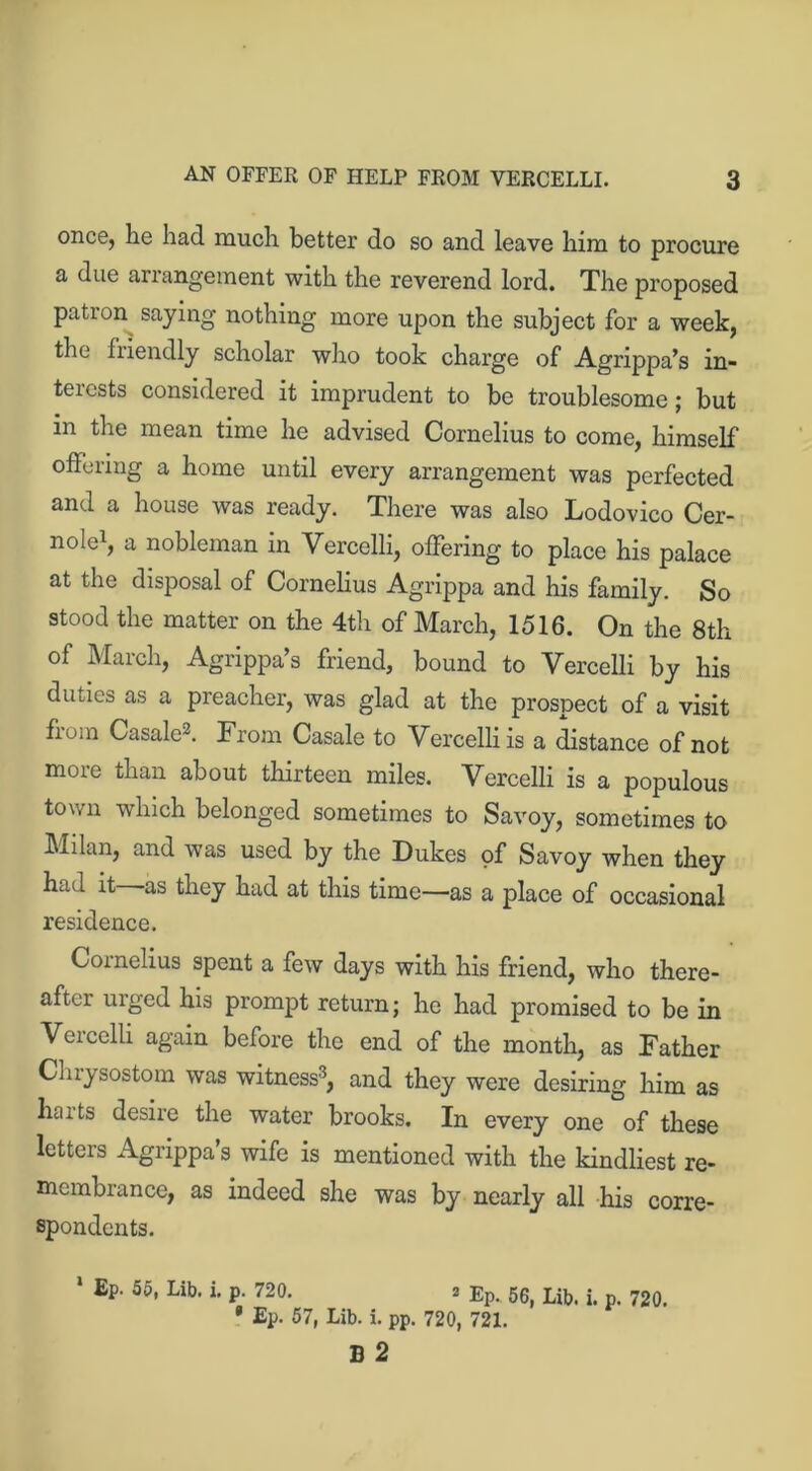 once, lie had much better do so and leave him to procure a due arrangement with the reverend lord. The proposed patron saying nothing more upon the subject for a week, the fiiendly scholar who took charge of Agrippa’s in- terests considered it imprudent to be troublesome; but in the mean time he advised Cornelius to come, himself offering a home until every arrangement was perfected and a house was ready. There was also Lodovico Cer- nole1, a nobleman in Vercelli, offering to place his palace at the disposal of Cornelius Agrippa and his family. So stood the matter on the 4th of March, 1516. On the 8th of March, Agrippa’s friend, bound to Vercelli by his duties as a preacher, was glad at the prospect of a visit fioiii Casale2. From Casale to Vercelli is a distance of not more than about thirteen miles. Vercelli is a populous town which belonged sometimes to Savoy, sometimes to Milan, and was used by the Dukes of Savoy when they had it as they had at this time—as a place of occasional residence. Cornelius spent a few days with his friend, who there- after uiged his prompt return; he had promised to be in Vercelli again before the end of the month, as Father Chrysostom was witness3, and they were desiring him as harts desire the water brooks. In every one of these letters Agrippa’s wife is mentioned with the kindliest re- membrance, as indeed she was by nearly all his corre- spondents. 1 EP' 55> Lib- »• P- 720. 3 Ep. 56, Lib. i. p. 720. • Ep. 57, Lib. i. pp. 720, 721. B 2