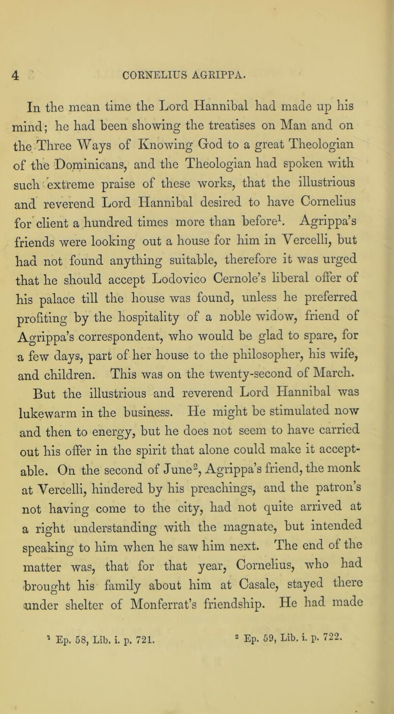 In the mean time the Lord Hannibal had made up his mind; he had been showing the treatises on Man and on the Three Ways of Knowing God to a great Theologian of the Dominicans, and the Theologian had spoken with such extreme praise of these works, that the illustrious and reverend Lord Hannibal desired to have Cornelius for client a hundred times more than before1. Agrippa’s friends were looking out a house for him in Vercelli, but had not found anything suitable, therefore it was urged that he should accept Lodovico Cernole’s liberal offer of his palace till the house was found, unless he preferred profiting by the hospitality of a noble widow, friend of Agrippa’s correspondent, who would be glad to spare, for a few days, part of her house to the philosopher, his wife, and children. This was on the twenty-second of March. But the illustrious and reverend Lord Llannibal was lukewarm in the business. He might be stimulated now and then to energy, but he does not seem to have carried out his offer in the spirit that alone could make it accept- able. On the second of June2, Agrippa’s friend, the monk at Vercelli, hindered by his preachings, and the patron’s not having come to the city, had not quite arrived at a right understanding with the magnate, but intended speaking to him when he saw him next. The end of the matter was, that for that year, Cornelius, who had brought his family about him at Casale, stayed there •under shelter of Monferrat’s friendship. He had made