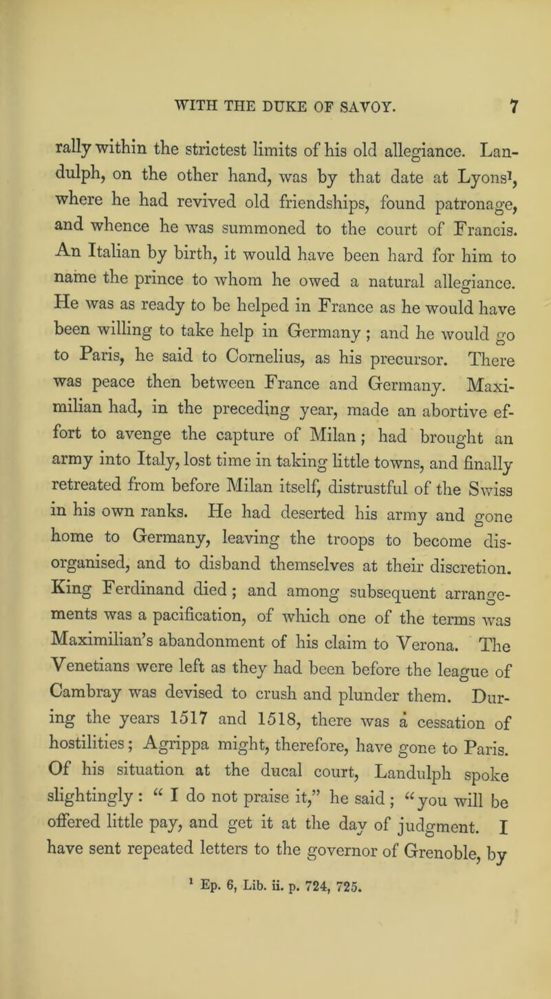 rally within the strictest limits of his old allegiance. Lan- dulph, on the other hand, was by that date at Lyons1, where he had revived old friendships, found patronage, and whence he was summoned to the court of Francis. An Italian by birth, it would have been hard for him to name the prince to whom he owed a natural allegiance. He was as ready to be helped in France as he would have been willing to take help in Germany; and he would go to Paris, he said to Cornelius, as his precursor. There was peace then between France and Germany. Maxi- milian had, in the preceding year, made an abortive ef- fort to avenge the capture of Milan; had brought an army into Italy, lost time in taking little towns, and finally retreated from before Milan itself, distrustful of the Swiss in his own ranks. He had deserted his army and gone home to Germany, leaving the troops to become dis- organised, and to disband themselves at their discretion. King Ferdinand died ; and among subsequent arrange- ments was a pacification, of which one of the terms was Maximilian’s abandonment of his claim to Verona. The Venetians were left as they had been before the league of Cambray was devised to crush and plunder them. Dur- ing the years 1517 and 1518, there was a cessation of hostilities; Agrippa might, therefore, have gone to Paris. Of his situation at the ducal court, Landulph spoke slightingly : “ I do not praise it,” he said ; “you will be offered little pay, and get it at the day of judgment. I have sent repeated letters to the governor of Grenoble, by