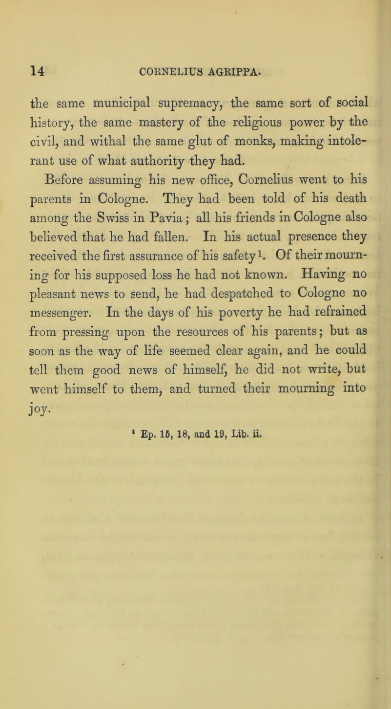 the same municipal supremacy, the same sort of social history, the same mastery of the religious power by the civil, and withal the same glut of monks, making intole- rant use of what authority they had. Before assuming his new office, Cornelius went to his parents in Cologne. They had been told of his death among the Swiss in Pavia; all his friends in Cologne also believed that he had fallen. In his actual presence they received the first assurance of his safety1. Of their mourn- ing for his supposed loss he had not known. Having no pleasant news to send, he had despatched to Cologne no messenger. In the days of his poverty he had refrained from pressing upon the resources of his parents; but as soon as the way of life seemed clear again, and he could tell them good news of himself, he did not write, but went himself to them, and turned their mourning into j °J- * Ep. 15, 18, and 19, Lib. ii.