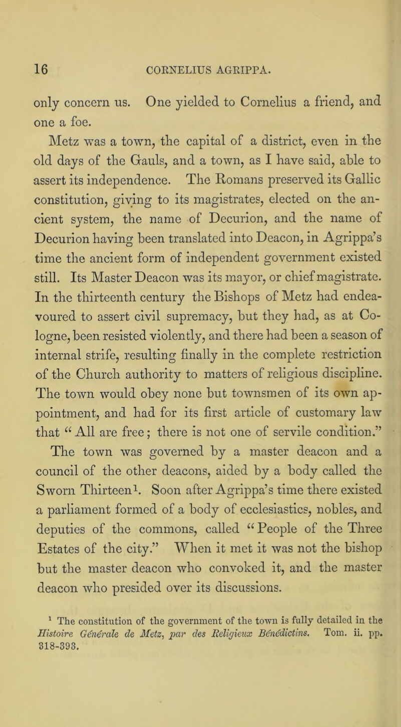 only concern us. One yielded to Cornelius a friend, and one a foe. Metz was a town, the capital of a district, even in the old days of the Gauls, and a town, as I have said, able to assert its independence. The Romans preserved its Gallic constitution, giving to its magistrates, elected on the an- cient system, the name of Decurion, and the name of Decurion having been translated into Deacon, in Agrippa’s time the ancient form of independent government existed still. Its Master Deacon was its mayor, or chief magistrate. In the thirteenth century the Bishops of Metz had endea- voured to assert civil supremacy, but they had, as at Co- logne, been resisted violently, and there had been a season of internal strife, resulting finally in the complete restriction of the Church authority to matters of religious discipline. The town would obey none but townsmen of its own ap- pointment, and had for its first article of customary law that “ All are free; there is not one of servile condition.” The town was governed by a master deacon and a council of the other deacons, aided by a body called the Sworn Thirteen1. Soon after Agrippa’s time there existed a parliament formed of a body of ecclesiastics, nobles, and deputies of the commons, called u People of the Three Estates of the city.” When it met it was not the bishop but the master deacon who convoked it, and the master deacon who presided over its discussions. 1 The constitution of the government of the town is fully detailed in the Histoire Gtfndrale de Metz, par des Religieux Bencdictins, Tom. ii. pp. 318-393.