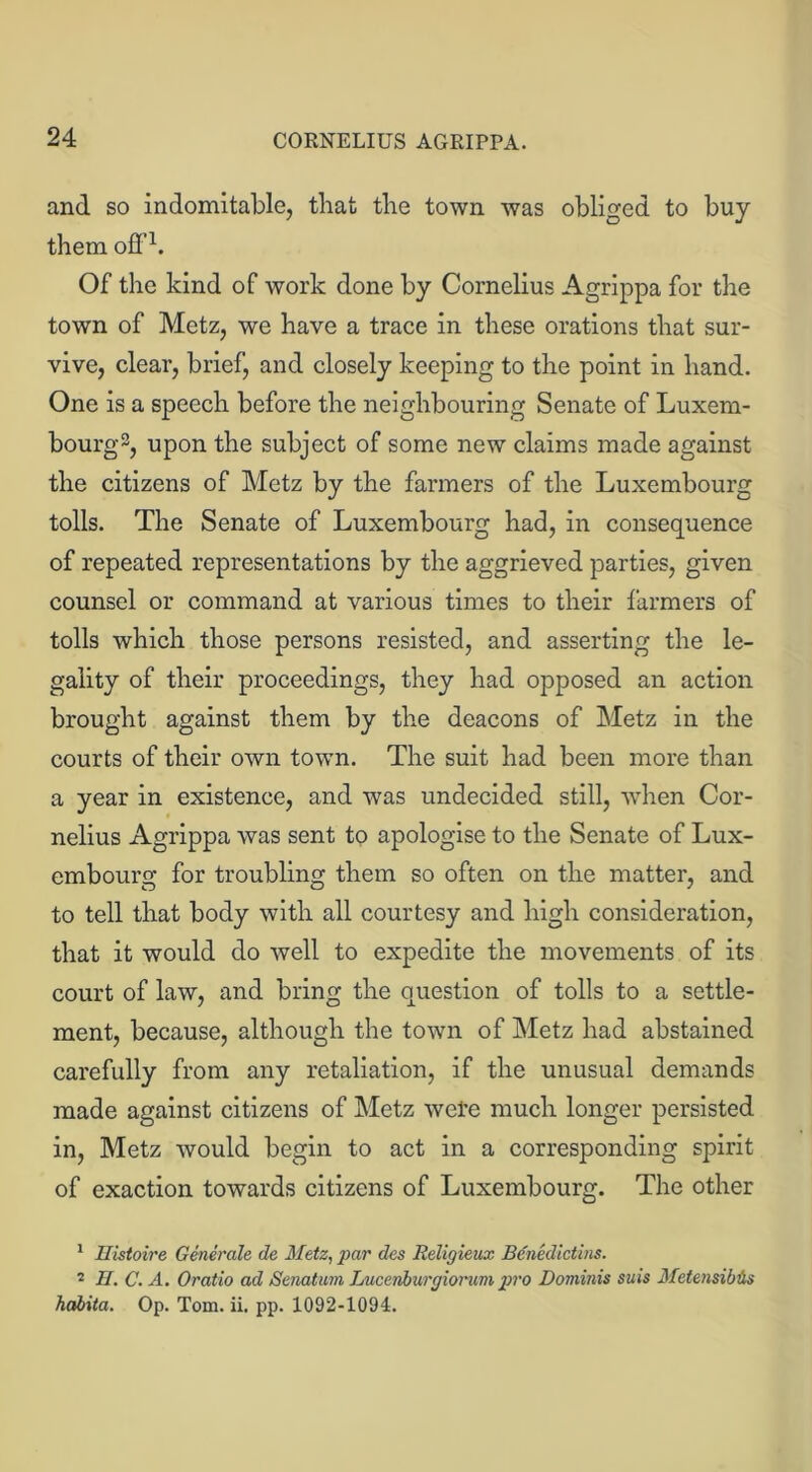 and so indomitable, that the town was obliged to buy them off1 2. Of the kind of work done by Cornelius Agrippa for the town of Metz, we have a trace in these orations that sur- vive, clear, brief, and closely keeping to the point in hand. One is a speech before the neighbouring Senate of Luxem- bourg3, upon the subject of some new claims made against the citizens of Metz by the farmers of the Luxembourg tolls. The Senate of Luxembourg had, in consequence of repeated representations by the aggrieved parties, given counsel or command at various times to their farmers of tolls which those persons resisted, and asserting the le- gality of their proceedings, they had opposed an action brought against them by the deacons of Metz in the courts of their own town. The suit had been more than a year in existence, and was undecided still, when Cor- nelius Agrippa was sent to apologise to the Senate of Lux- embourg for troubling them so often on the matter, and to tell that body with all courtesy and high consideration, that it would do well to expedite the movements of its court of law, and bring the question of tolls to a settle- ment, because, although the town of Metz had abstained carefully from any retaliation, if the unusual demands made against citizens of Metz wefe much longer persisted in, Metz would begin to act in a corresponding spirit of exaction towards citizens of Luxembourg. The other 1 Eistoire Generate de Metz, par des Religieux Benedictins. 2 H. C. A. Oratio ad Senatum Lucenburgiorum pro Dominis suis Metensiblhs habita. Op. Tom. ii. pp. 1092-1094.