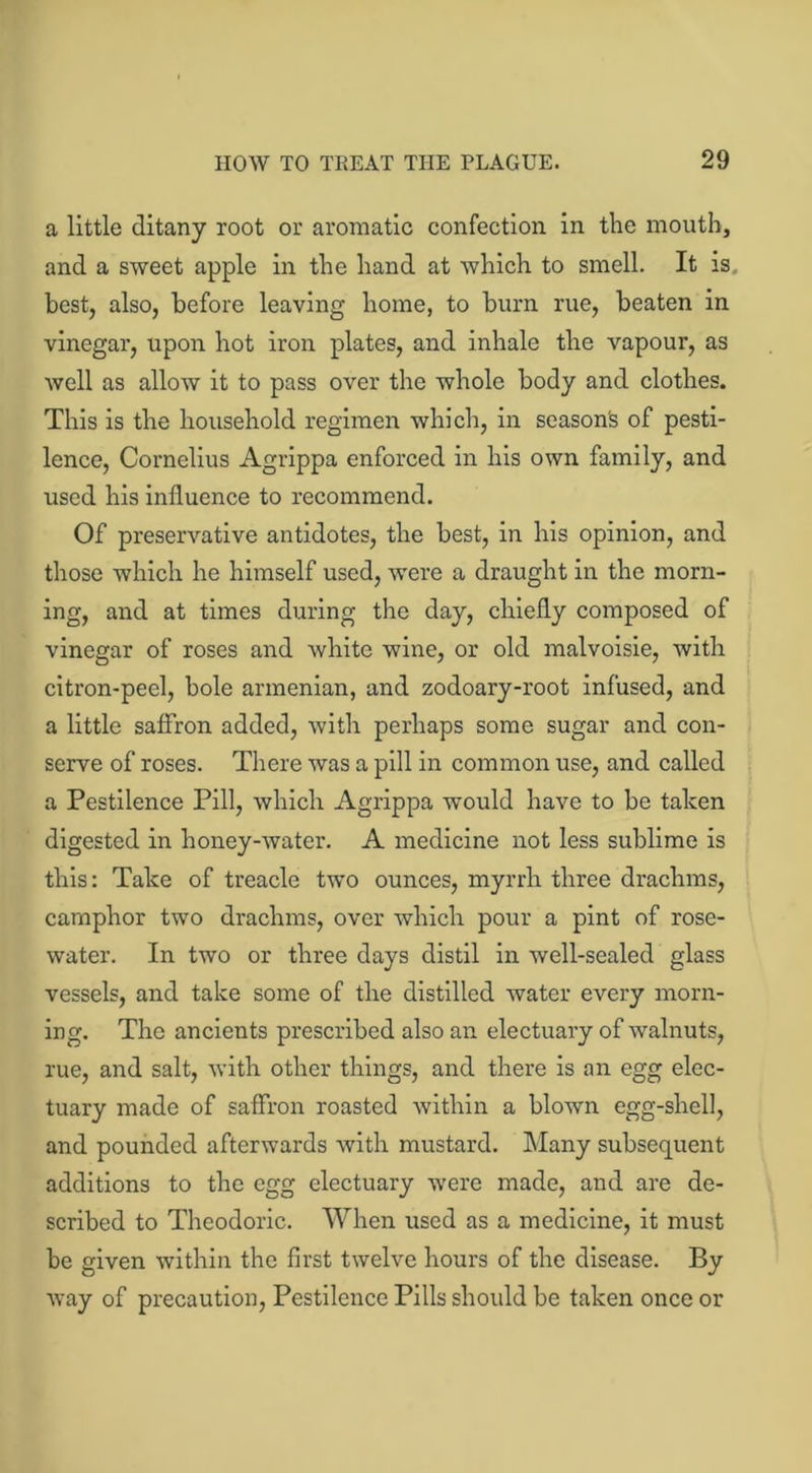 a little ditany root or aromatic confection in the mouth, and a sweet apple in the hand at which to smell. It is. best, also, before leaving home, to burn rue, beaten in vinegar, upon hot iron plates, and inhale the vapour, as well as allow it to pass over the whole body and clothes. This is the household regimen which, in season's of pesti- lence, Cornelius Agrippa enforced in his own family, and used his influence to recommend. Of preservative antidotes, the best, in his opinion, and those which he himself used, were a draught in the morn- ing, and at times during the day, chiefly composed of vinegar of roses and white wine, or old malvoisie, with citron-peel, bole armenian, and zodoary-root infused, and a little saffron added, with perhaps some sugar and con- serve of roses. There was a pill in common use, and called a Pestilence Pill, which Agrippa would have to be taken digested in honey-water. A medicine not less sublime is this: Take of treacle two ounces, myrrh three drachms, camphor two drachms, over which pour a pint of rose- water. In two or three days distil in well-sealed glass vessels, and take some of the distilled water every morn- ing. The ancients prescribed also an electuary of walnuts, rue, and salt, with other things, and there is an egg elec- tuary made of saffron roasted within a blown egg-shell, and pounded afterwards with mustard. Many subsequent additions to the egg electuary were made, and are de- scribed to Theodoric. When used as a medicine, it must be given within the first twelve hours of the disease. By way of precaution, Pestilence Pills should be taken once or