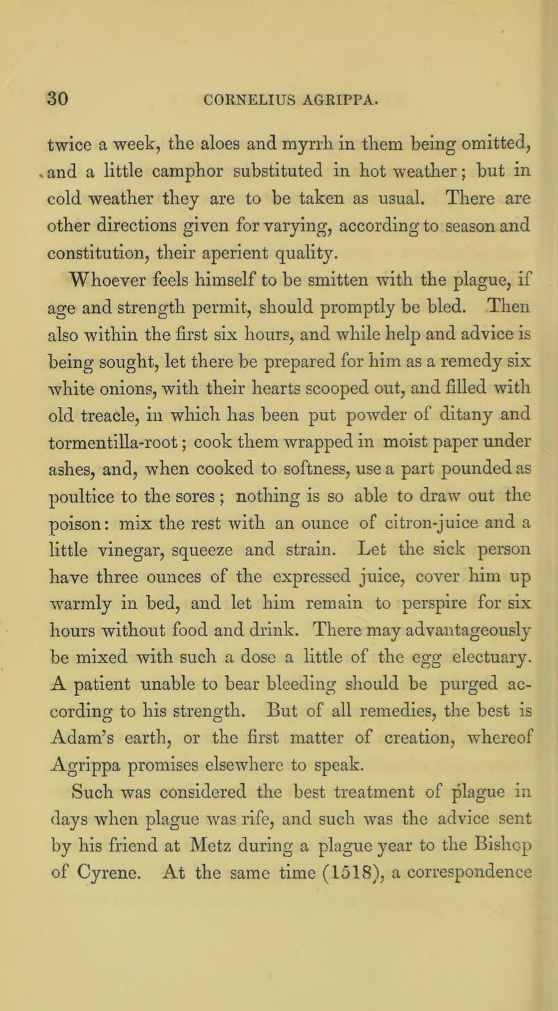 twice a week, the aloes and myrrh in them being omitted, . and a little camphor substituted in hot weather; but in cold weather they are to be taken as usual. There are other directions given for varying, according to season and constitution, their aperient quality. Whoever feels himself to be smitten with the plague, if age and strength permit, should promptly be bled. Then also within the first six hours, and while help and advice is being sought, let there be prepared for him as a remedy six white onions, with their hearts scooped out, and filled with old treacle, in which has been put powder of ditany and tormentilla-root; cook them wrapped in moist paper under ashes, and, when cooked to softness, use a part pounded as poultice to the sores ; nothing is so able to draw out the poison: mix the rest with an ounce of citron-juice and a little vinegar, squeeze and strain. Let the sick person have three ounces of the expressed juice, cover him up warmly in bed, and let him remain to perspire for six hours without food and drink. There may advantageously be mixed with such a dose a little of the egg electuary. A patient unable to bear bleeding should be purged ac- cording to his strength. But of all remedies, the best is Adam’s earth, or the first matter of creation, whereof Agrippa promises elsewhere to speak. Such was considered the best treatment of plague in days when plague was rife, and such was the advice sent by his friend at Metz during a plague year to the Bishop of Cyrene. At the same time (1518), a correspondence