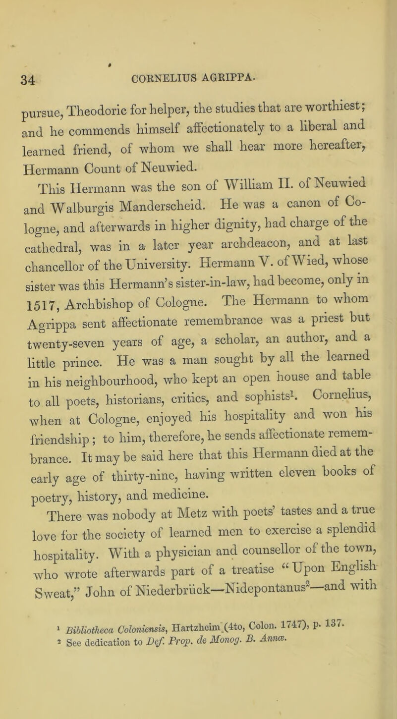 pursue, Theodoric for helper, the studies that are worthiest; and he commends himself affectionately to a liberal and learned friend, of whom we shall hear more hereafter, Hermann Count of Neuwied. This Hermann was the son of William II. of Neuwied and Walburgis Manderscheid. He was a canon of Co- logne, and afterwards in higher dignity, had charge of the cathedral, was in a later year archdeacon, and at last chancellor of the University. Hermann V. of Wied, whose sister was this Hermann’s sister-in-law, had become, only in 1517, Archbishop of Cologne. The Hermann to whom Agrippa sent affectionate remembrance was a priest but twenty-seven years of age, a scholar, an author, and a little prince. He was a man sought by all the learned in his neighbourhood, who kept an open house and table to all poets, historians, critics, and sophists1. Cornelius, when at Cologne, enjoyed his hospitality and won his friendship; to him, therefore, he sends affectionate remem- brance. It may be said here that this Hermann died at the early age of thirty-nine, having written eleven books of poetry, history, and medicine. There was nobody at Metz with poets’ tastes and a true love for the society of learned men to exercise a splendid hospitality. With a physician and counsellor of the town, who wrote afterwards part of a treatise “ Upon English Sweat,” John of Niederbriick—Nidepontanus2—and with 1 Bibliotheca Coloniensis, Hartzlieim.(4to, Colon. 1747), p. 13/. 2 See dedication to Def. Prop, de Monog. B. Amce.
