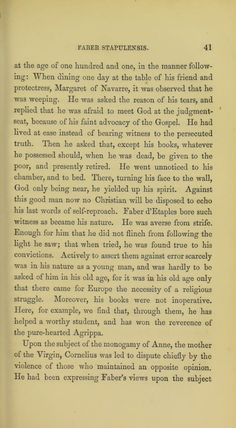 at the age of one hundred and one, in the manner follow- ing: When dining one day at the table of his friend and protectress, Margaret of Navarre, it was observed that he was weeping. He was asked the reason of his tears, and replied that he was afraid to meet God at the judgment- seat, because of his faint advocacy of the Gospel. Pie had lived at ease instead of bearing witness to the persecuted truth. Then he asked that, except his books, whatever he possessed should, when he was dead, be given to the poor, and presently retired. lie went unnoticed to his chamber, and to bed. There, turning his face to the wall, God only being near, he yielded up his spirit. Against this good man now no Christian will be disposed to echo his last words of self-reproach. Faber d’Etaples bore such witness as became his nature. Pie was averse from strife. Enough for him that he did not flinch from following the light he saw; that when tried, he was found true to his convictions. Actively to assert them against error scarcely was in his nature as a young man, and was hardly to be asked of him in his old age, for it was in his old age only that there came for Europe the necessity of a religious struggle. Moreover, his books were not inoperative. Here, for example, we find that, through them, he has helped a worthy student, and has won the reverence of the pure-hearted Agrippa. Upon the subject of the monogamy of Anne, the mother of the Virgin, Cornelius was led to dispute chiefly by the violence of those who maintained an opposite opinion. He had been expressing Faber’s views upon the subject