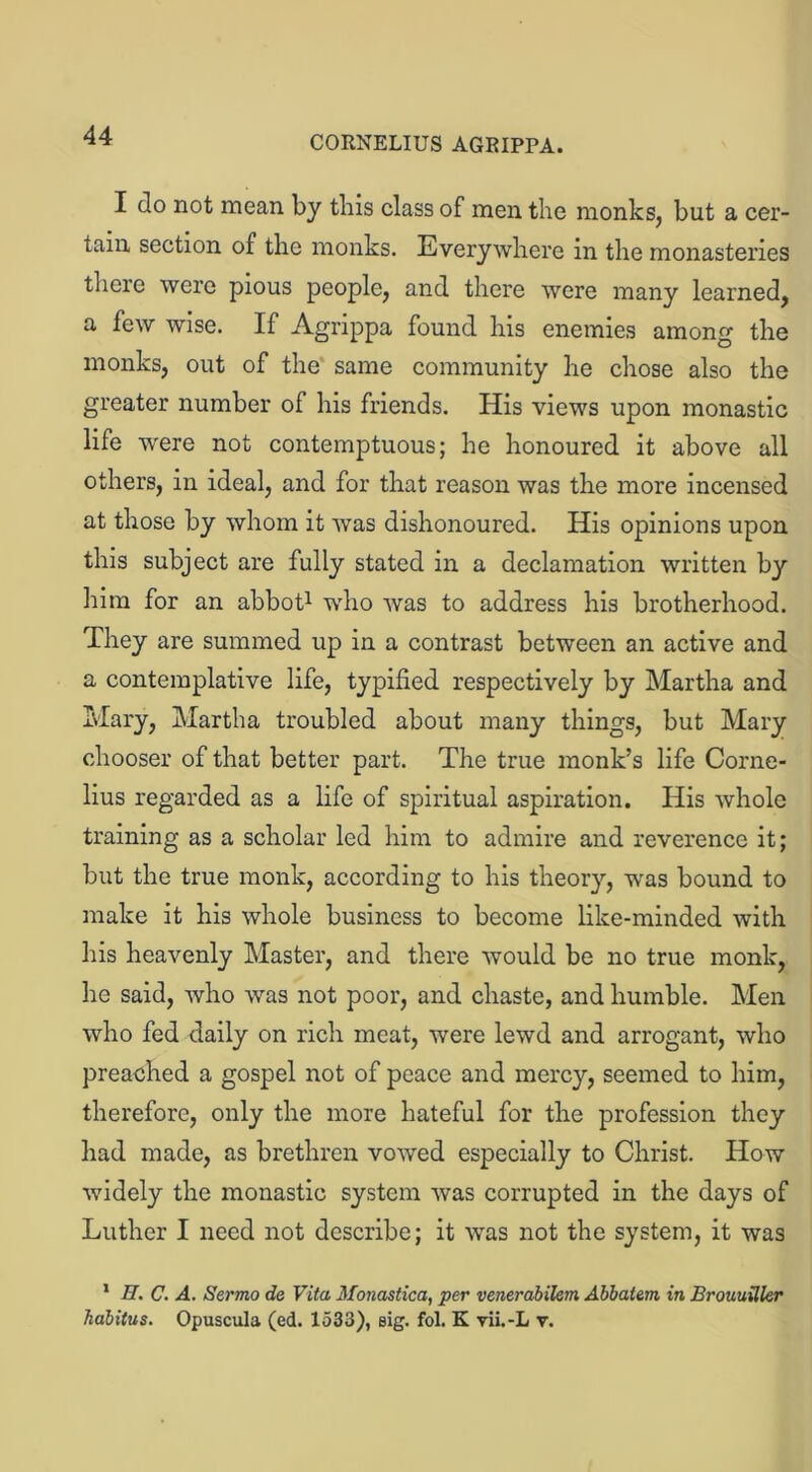 I do not mean by this class of men the monks, but a cer- tain section of the monks. Everywhere in the monasteries there were pious people, and there were many learned, a few wise. If Agrippa found his enemies among the monks, out of the same community he chose also the greater number of his friends. His views upon monastic life were not contemptuous; he honoured it above all others, in ideal, and for that reason was the more incensed at those by whom it was dishonoured. His opinions upon this subject are fully stated in a declamation written by him for an abbot1 who was to address his brotherhood. They are summed up in a contrast between an active and a contemplative life, typified respectively by Martha and Mary, Martha troubled about many things, but Mary chooser of that better part. The true monk’s life Corne- lius regarded as a life of spiritual aspiration. His whole training as a scholar led him to admire and reverence it; but the true monk, according to his theory, -was bound to make it his whole business to become like-minded with his heavenly Master, and there would be no true monk, he said, who was not poor, and chaste, and humble. Men who fed daily on rich meat, were lewd and arrogant, who preached a gospel not of peace and mercy, seemed to him, therefore, only the more hateful for the profession they had made, as brethren vowed especially to Christ. How widely the monastic system was corrupted in the days of Luther I need not describe; it was not the system, it was 1 II. C. A. Sermo de Vita Monastica, per venerabilem Ahbatzm in Brouuiller habitus. Opuscula (ed. 1533), sig. fol. K yii.-L v.