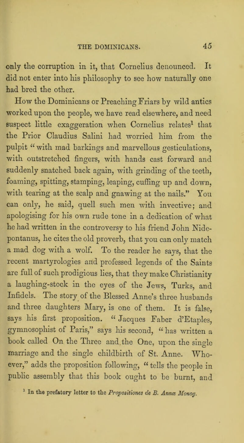 only the corruption in it, that Cornelius denounced. It did not enter into his philosophy to see how naturally one had bred the other. How the Dominicans or Preaching Friars by wild antics worked upon the people, we have read elsewhere, and need suspect little exaggeration when Cornelius relates1 that the Prior Claudius Salini had worried him from the pulpit “ with mad barkings and marvellous gesticulations, with outstretched fingers, with hands cast forward and suddenly snatched back again, with grinding of the teeth, foaming, spitting, stamping, leaping, cuffing up and down, with tearing at the scalp and gnawing at the nails.” You can only, he said, quell such men with invective; and apologising for his own rude tone in a dedication of what he had written in the controversy to his friend John Nide- pontanus, he cites the old proverb, that you can only match a mad dog with a wolf. To the reader he says, that the recent martyrologies and professed legends of the Saints are full of such prodigious lies, that they make Christianity a laughing-stock in the eyes of the Jews, Turks, and Infidels. The story of the Blessed Anne’s three husbands and three daughters Mary, is one of them. It is false, says his first proposition. “ Jacques Faber d’Etaples, gymnosophist of Paris,” says his second, “ has written a book called On the Three and.the One, upon the single marriage and the single childbirth of St. Anne. Who- ever,” adds the proposition following, “ tells the people in public assembly that this book ought to be burnt, and 1 In the prefatory letter to the Propositiones cle B. Anna Monog.