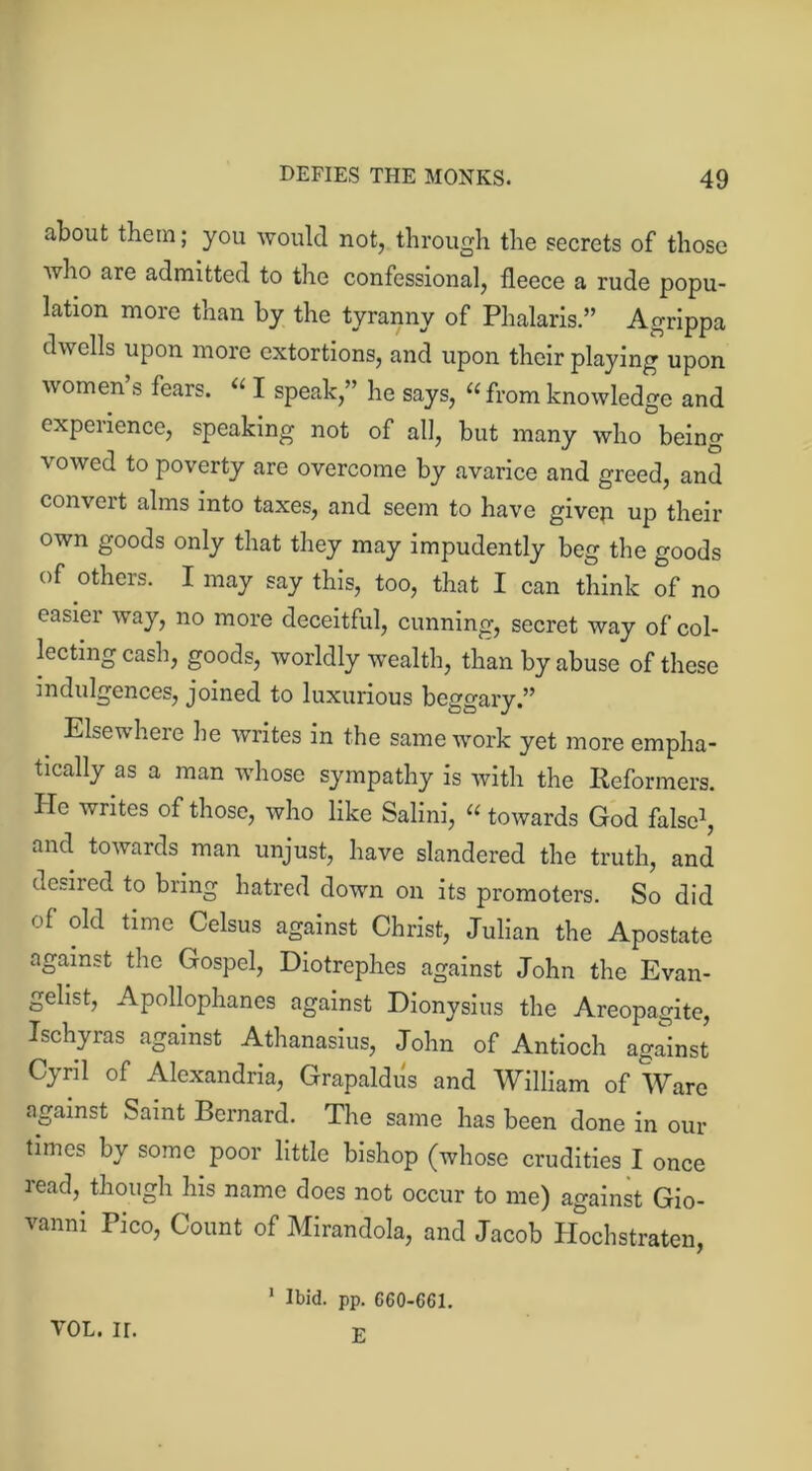 about them; you would not, through the secrets of those who are admitted to the confessional, fleece a rude popu- lation more than by the tyranny of Phalaris.” Agrippa dwells upon more extortions, and upon their playing upon women s fears. “ I speak,” he says, “from knowledge and experience, speaking not of all, but many who being vowed to poverty are overcome by avarice and greed, and convert alms into taxes, and seem to have givep up their own goods only that they may impudently beg the goods of others. I may say this, too, that I can think of no easier way, no more deceitful, cunning, secret way of col- lecting cash, goods, worldly wealth, than by abuse of these indulgences, joined to luxurious beggary.” Elsewhere he writes in the same work yet more empha- tically as a man whose sympathy is with the Reformers. He writes of those, who like Salini, “ towards God false1, and towards man unjust, have slandered the truth, and desired to bring hatred down on its promoters. So did of old time Celsus against Christ, Julian the Apostate against the Gospel, Diotrephes against John the Evan- gelist, Apollophanes against Dionysius the Areopagite, Ischyras against Athanasius, John of Antioch against Cyril of Alexandria, Grapaldus and William of Ware against Saint Bernard. The same has been done in our times by some poor little bishop (whose crudities I once read, though his name does not occur to me) against Gio- vanni Pico, Count of Mirandola, and Jacob Hochstraten, yol. ir. 1 Ibid. pp. G60-C61. E