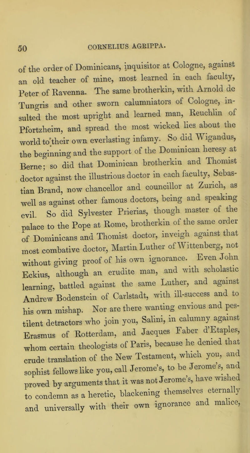 of the order of Dominicans, inquisitor at Cologne, against an old teacher of mine, most learned in each faculty, Peter of Ravenna. The same brotherkin, with Arnold de Tungris and other sworn calumniators of Cologne, in- sulted the most upright and learned man, Reuclilm of Pfortzheim, and spread the most wicked lies about the world totheir own everlasting infamy. So did Wigandus, the beginning and the support of the Dominican heresy at Berne; so did that Dominican brotherkin and Thonust doctor against the illustrious doctor m each faculty, Sebas- tian Brand, now chancellor and councillor at Zurich,, as well as against other famous doctors, being and speaking evil. So° did Sylvester Prierias, though master of the palace to the Pope at Rome, brotherkin of the same order of Dominicans and Thomist doctor, inveigh against that most combative doctor, Martin Luther of Wittenberg, not without giving proof of his own ignorance.. Even John Eckius, although an erudite man, and with scholastic learning, battled against the same Luther, and against Andrew Bodenstein of Carlstadt, with ill-success and to his own mishap. Nor are there wanting envious and pes- tilent detractors who join you, Salim, m calumny against Erasmus of Rotterdam, and Jacques Faber d Etaples, whom certain tlieologists of Paris, because he denied that crude translation of the New Testament, which you, and sophist fellows like you, call Jerome’s, to be Jerome’s, and proved by arguments that it was not Jerome’s, have wis le to condemn as a heretic, blackening themselves eternally and universally with their own ignorance and ma ice,