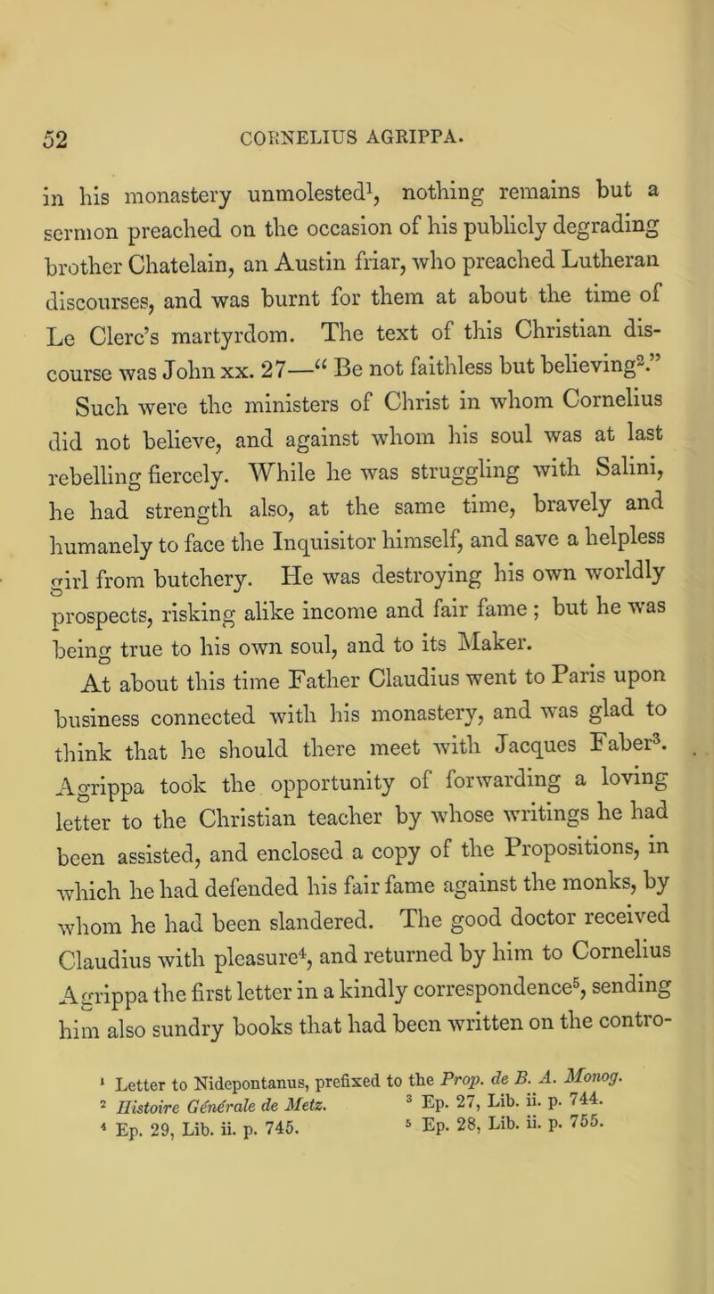in his monastery unmolested1 2, nothing remains but a sermon preached on the occasion of his publicly degrading brother Chatelain, an Austin friar, who preached Lutheran discourses, and was burnt for them at about the tune of Le Clerc’s martyrdom. The text of this Christian dis- course was John xx. 27—u Be not faithless but believing. Such were the ministers of Christ in whom Cornelius did not believe, and against whom his soul was at last rebelling fiercely. While he was struggling with Salini, he had strength also, at the same time, bravely and humanely to face the Inquisitor himself, and save a helpless girl from butchery. He was destroying his own worldly prospects, risking alike income and fair fame ; but he was being true to his own soul, and to its Maker. At about this time Father Claudius went to Paris upon business connected with his monastery, and was glad to think that he should there meet with Jacques Faber3. Agrippa took the opportunity of forwarding a loving letter to the Christian teacher by whose writings he had been assisted, and enclosed a copy of the Propositions, in which he had defended his fair fame against the monks, by whom he had been slandered. The good doctor received Claudius with pleasure4, and returned by him to Cornelius Agrippa the first letter in a kindly correspondence5, sending him also sundry books that had been written on the contro- 1 Letter to Nidepontanus, prefixed to tbe Prop, da B. A. Monog. 2 Histoire Gdndrale de Metz. 0 Ep. 27, Lib. ii. p- <14- 4 Ep. 29, Lib. ii. p. 745. 5 Ep. 28, Lib. ii. p. 755.