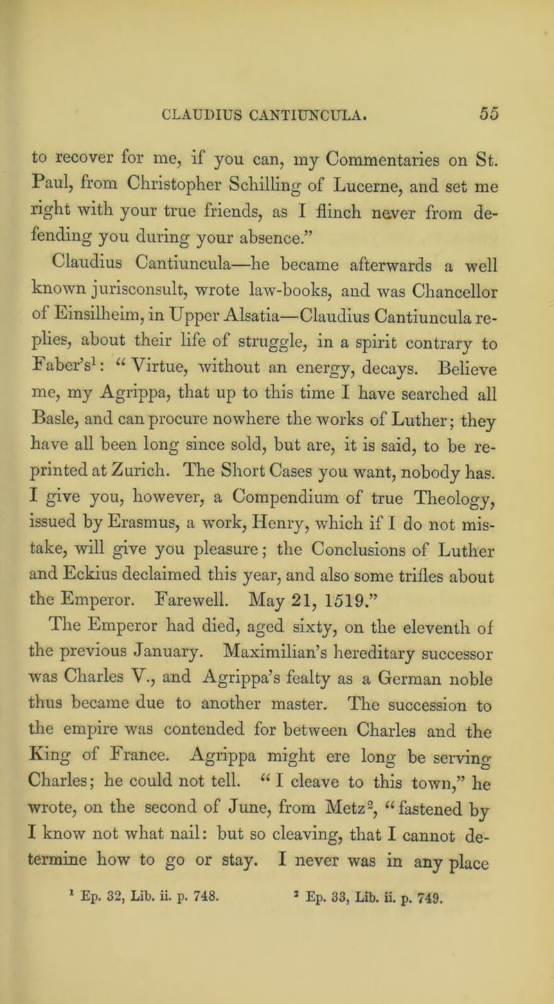 to recover for me, if you can, my Commentaries on St. Paul, from Christopher Schilling of Lucerne, and set me right with your true friends, as I flinch never from de- fending you during your absence.” Claudius Cantiuncula—he became afterwards a well known jurisconsult, wrote law-books, and was Chancellor of Einsilheim, in Upper Alsatia—Claudius Cantiuncula re- plies, about their life of struggle, in a spirit contrary to Faber’s1: “Virtue, without an energy, decays. Believe me, my Agrippa, that up to this time I have searched all Basle, and can procure nowhere the works of Luther; they have all been long since sold, but are, it is said, to be re- printed at Zurich. The Short Cases you want, nobody has. I give you, however, a Compendium of true Theology, issued by Erasmus, a work, Henry, which if I do not mis- take, will give you pleasure; the Conclusions of Luther and Eckius declaimed this year, and also some trifles about the Emperor. Farewell. May 21, 1519.” The Emperor had died, aged sixty, on the eleventh of the previous January. Maximilian’s hereditary successor was Charles V., and Agrippa’s fealty as a German noble thus became due to another master. The succession to the empire was contended for between Charles and the King of France. Agrippa might ere long be serving Charles; he could not tell. “ I cleave to this town,” he wrote, on the second of June, from Metz2, “fastened by I know not what nail: but so cleaving, that I cannot de- termine how to go or stay. I never was in any place