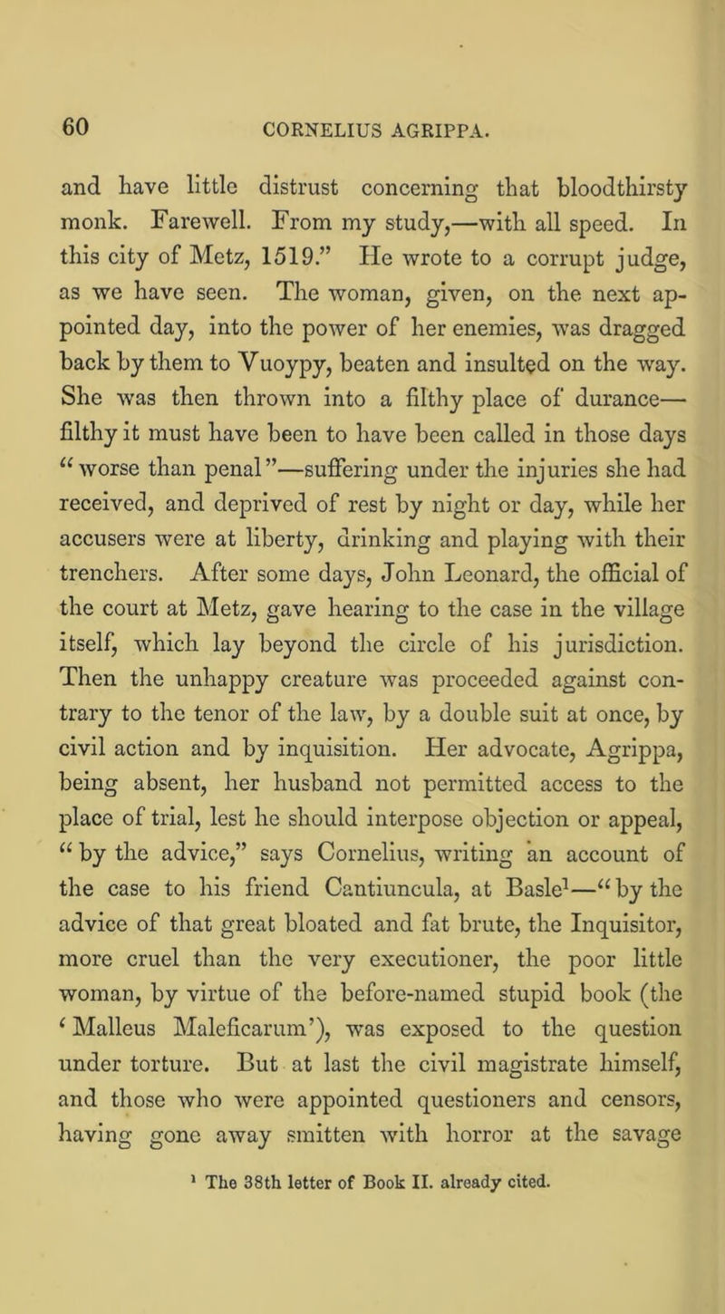 and have little distrust concerning that bloodthirsty monk. Farewell. From my study,—with all speed. In this city of Metz, 1519.” He wrote to a corrupt judge, as we have seen. The woman, given, on the next ap- pointed day, into the power of her enemies, was dragged back by them to Vuoypy, beaten and insulted on the way. She wras then thrown into a filthy place of durance— filthy it must have been to have been called in those days “ worse than penal”—suffering under the injuries she had received, and deprived of rest by night or day, while her accusers were at liberty, drinking and playing with their trenchers. After some days, John Leonard, the official of the court at Metz, gave hearing to the case in the village itself, which lay beyond the circle of his jurisdiction. Then the unhappy creature was proceeded against con- trary to the tenor of the law, by a double suit at once, by civil action and by inquisition. Her advocate, Agrippa, being absent, her husband not permitted access to the place of trial, lest he should interpose objection or appeal, u by the advice,” says Cornelius, writing an account of the case to his friend Cantiuncula, at Basle1—“by the advice of that great bloated and fat brute, the Inquisitor, more cruel than the very executioner, the poor little woman, by virtue of the before-named stupid book (the (Malleus Maleficarum’), was exposed to the question under torture. But at last the civil magistrate himself, and those who were appointed questioners and censors, having gone away smitten with horror at the savage 1 The 38 th letter of Book II. already cited.