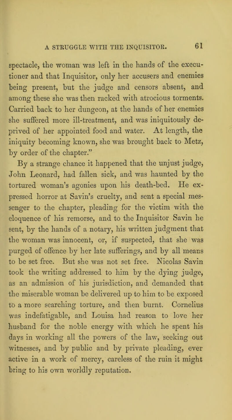 A STRUGGLE WITH THE INQUISITOR. spectacle, the woman was left in the hands of the execu- tioner and that Inquisitor, only her accusers and enemies being present, but the judge and censors absent, and among these she was then racked with atrocious torments. Carried back to her dungeon, at the hands of her enemies she suffered more ill-treatment, and was iniquitously de- prived of her appointed food and water. At length, the iniquity becoming known, she was brought back to Metz, by order of the chapter.” By a strange chance it happened that the unjust judge, John Leonard, had fallen sick, and was haunted by the tortured woman’s agonies upon his death-bed. He ex- pressed horror at Savin’s cruelty, and sent a special mes- senger to the chapter, pleading for the victim with the eloquence of his remorse, and to the Inquisitor Savin he sent, by the hands of a notary, his written judgment that the woman was innocent, or, if suspected, that she was purged of offence by her late sufferings, and by all means to be set free. But she was not set free. Nicolas Savin took the writing addressed to him by the dying judge, as an admission of his jurisdiction, and demanded that the miserable woman be delivered up to him to be exposed to a more searching torture, and then burnt. Cornelius was indefatigable, and Louisa had reason to love her husband for the noble energy with which he spent his days in working all the powers of the law, seeking out witnesses, and by public and by private pleading, ever active in a work of mercy, careless of the ruin it might bring to his own worldly reputation.